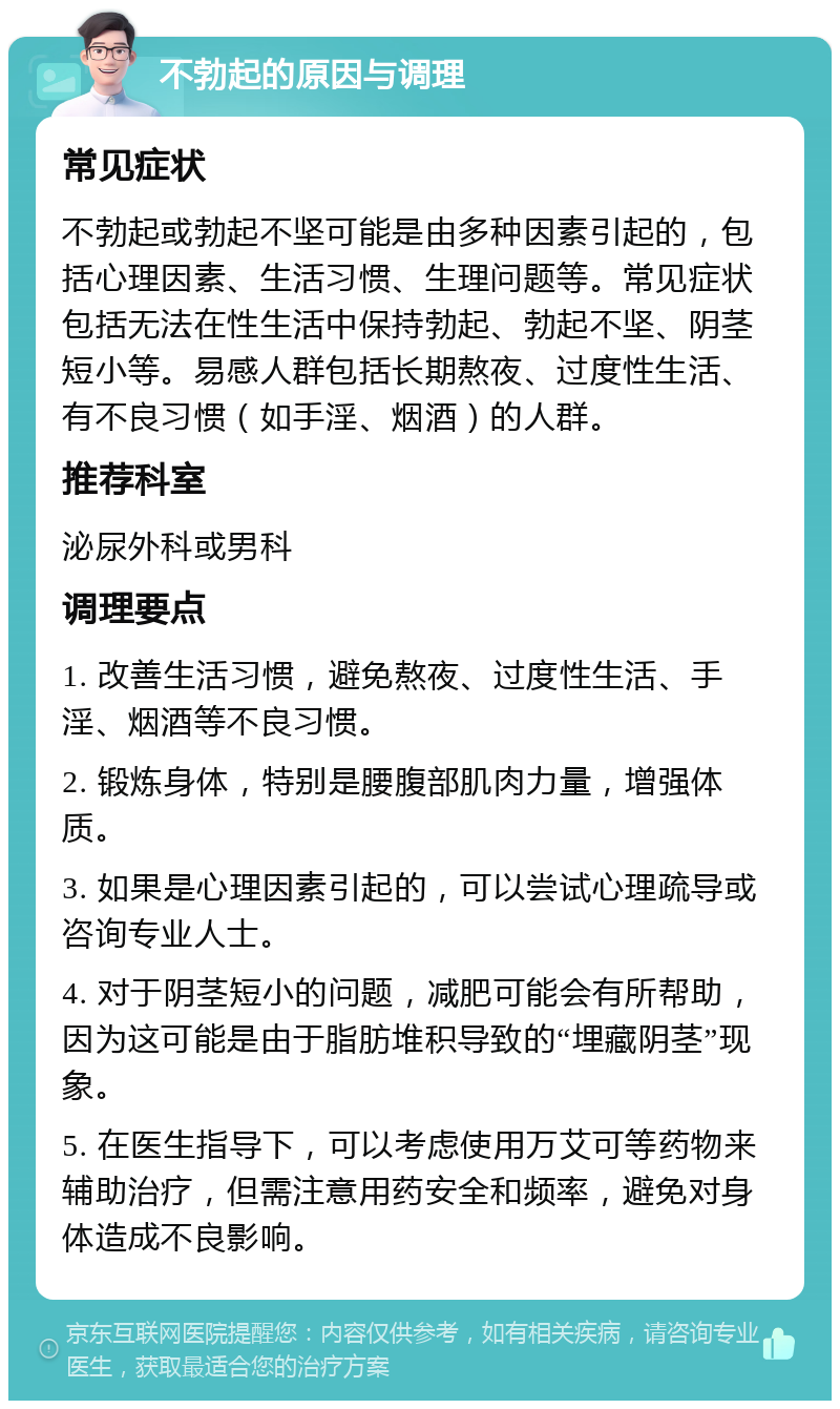 不勃起的原因与调理 常见症状 不勃起或勃起不坚可能是由多种因素引起的，包括心理因素、生活习惯、生理问题等。常见症状包括无法在性生活中保持勃起、勃起不坚、阴茎短小等。易感人群包括长期熬夜、过度性生活、有不良习惯（如手淫、烟酒）的人群。 推荐科室 泌尿外科或男科 调理要点 1. 改善生活习惯，避免熬夜、过度性生活、手淫、烟酒等不良习惯。 2. 锻炼身体，特别是腰腹部肌肉力量，增强体质。 3. 如果是心理因素引起的，可以尝试心理疏导或咨询专业人士。 4. 对于阴茎短小的问题，减肥可能会有所帮助，因为这可能是由于脂肪堆积导致的“埋藏阴茎”现象。 5. 在医生指导下，可以考虑使用万艾可等药物来辅助治疗，但需注意用药安全和频率，避免对身体造成不良影响。