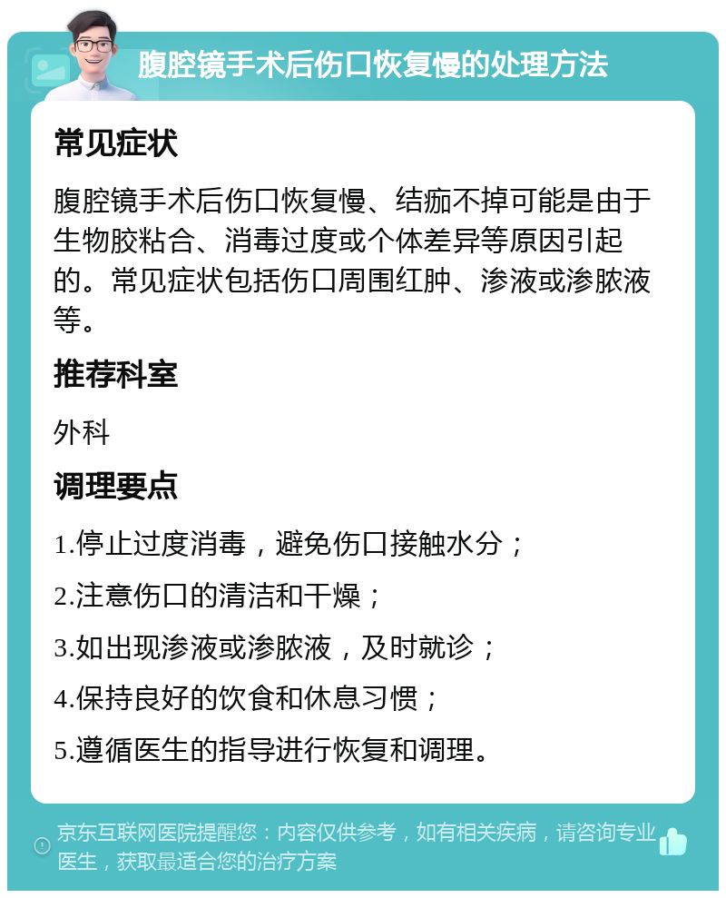 腹腔镜手术后伤口恢复慢的处理方法 常见症状 腹腔镜手术后伤口恢复慢、结痂不掉可能是由于生物胶粘合、消毒过度或个体差异等原因引起的。常见症状包括伤口周围红肿、渗液或渗脓液等。 推荐科室 外科 调理要点 1.停止过度消毒，避免伤口接触水分； 2.注意伤口的清洁和干燥； 3.如出现渗液或渗脓液，及时就诊； 4.保持良好的饮食和休息习惯； 5.遵循医生的指导进行恢复和调理。