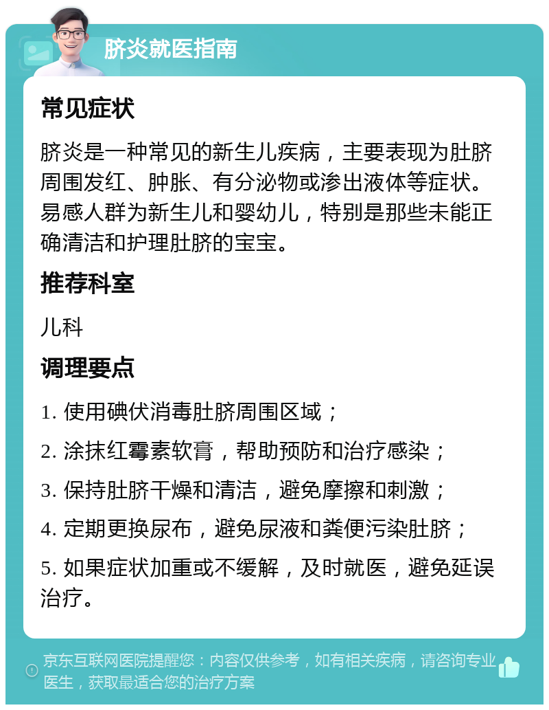 脐炎就医指南 常见症状 脐炎是一种常见的新生儿疾病，主要表现为肚脐周围发红、肿胀、有分泌物或渗出液体等症状。易感人群为新生儿和婴幼儿，特别是那些未能正确清洁和护理肚脐的宝宝。 推荐科室 儿科 调理要点 1. 使用碘伏消毒肚脐周围区域； 2. 涂抹红霉素软膏，帮助预防和治疗感染； 3. 保持肚脐干燥和清洁，避免摩擦和刺激； 4. 定期更换尿布，避免尿液和粪便污染肚脐； 5. 如果症状加重或不缓解，及时就医，避免延误治疗。