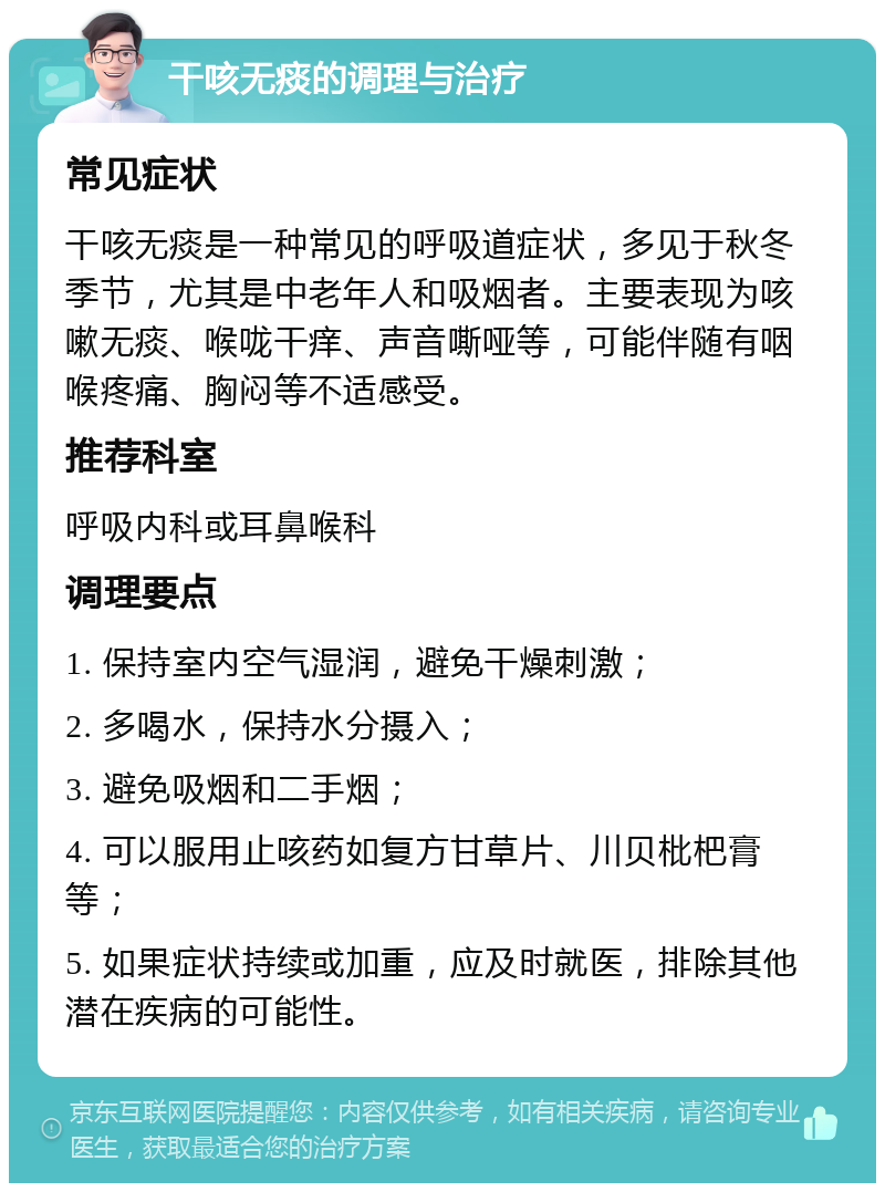 干咳无痰的调理与治疗 常见症状 干咳无痰是一种常见的呼吸道症状，多见于秋冬季节，尤其是中老年人和吸烟者。主要表现为咳嗽无痰、喉咙干痒、声音嘶哑等，可能伴随有咽喉疼痛、胸闷等不适感受。 推荐科室 呼吸内科或耳鼻喉科 调理要点 1. 保持室内空气湿润，避免干燥刺激； 2. 多喝水，保持水分摄入； 3. 避免吸烟和二手烟； 4. 可以服用止咳药如复方甘草片、川贝枇杷膏等； 5. 如果症状持续或加重，应及时就医，排除其他潜在疾病的可能性。