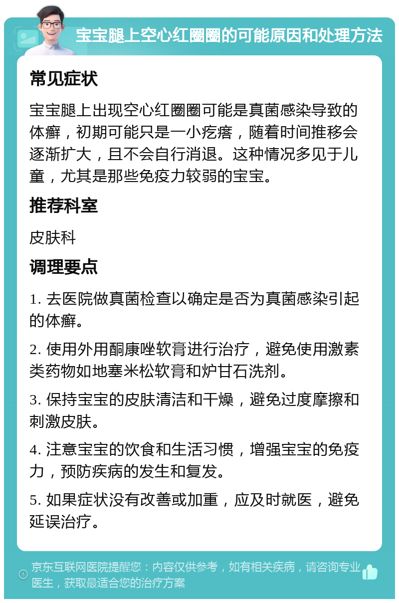 宝宝腿上空心红圈圈的可能原因和处理方法 常见症状 宝宝腿上出现空心红圈圈可能是真菌感染导致的体癣，初期可能只是一小疙瘩，随着时间推移会逐渐扩大，且不会自行消退。这种情况多见于儿童，尤其是那些免疫力较弱的宝宝。 推荐科室 皮肤科 调理要点 1. 去医院做真菌检查以确定是否为真菌感染引起的体癣。 2. 使用外用酮康唑软膏进行治疗，避免使用激素类药物如地塞米松软膏和炉甘石洗剂。 3. 保持宝宝的皮肤清洁和干燥，避免过度摩擦和刺激皮肤。 4. 注意宝宝的饮食和生活习惯，增强宝宝的免疫力，预防疾病的发生和复发。 5. 如果症状没有改善或加重，应及时就医，避免延误治疗。