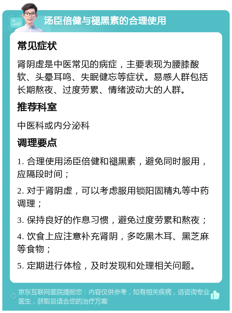 汤臣倍健与褪黑素的合理使用 常见症状 肾阴虚是中医常见的病症，主要表现为腰膝酸软、头晕耳鸣、失眠健忘等症状。易感人群包括长期熬夜、过度劳累、情绪波动大的人群。 推荐科室 中医科或内分泌科 调理要点 1. 合理使用汤臣倍健和褪黑素，避免同时服用，应隔段时间； 2. 对于肾阴虚，可以考虑服用锁阳固精丸等中药调理； 3. 保持良好的作息习惯，避免过度劳累和熬夜； 4. 饮食上应注意补充肾阴，多吃黑木耳、黑芝麻等食物； 5. 定期进行体检，及时发现和处理相关问题。