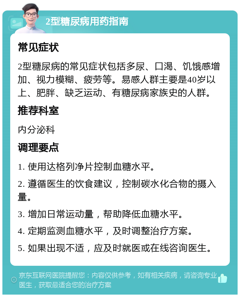 2型糖尿病用药指南 常见症状 2型糖尿病的常见症状包括多尿、口渴、饥饿感增加、视力模糊、疲劳等。易感人群主要是40岁以上、肥胖、缺乏运动、有糖尿病家族史的人群。 推荐科室 内分泌科 调理要点 1. 使用达格列净片控制血糖水平。 2. 遵循医生的饮食建议，控制碳水化合物的摄入量。 3. 增加日常运动量，帮助降低血糖水平。 4. 定期监测血糖水平，及时调整治疗方案。 5. 如果出现不适，应及时就医或在线咨询医生。