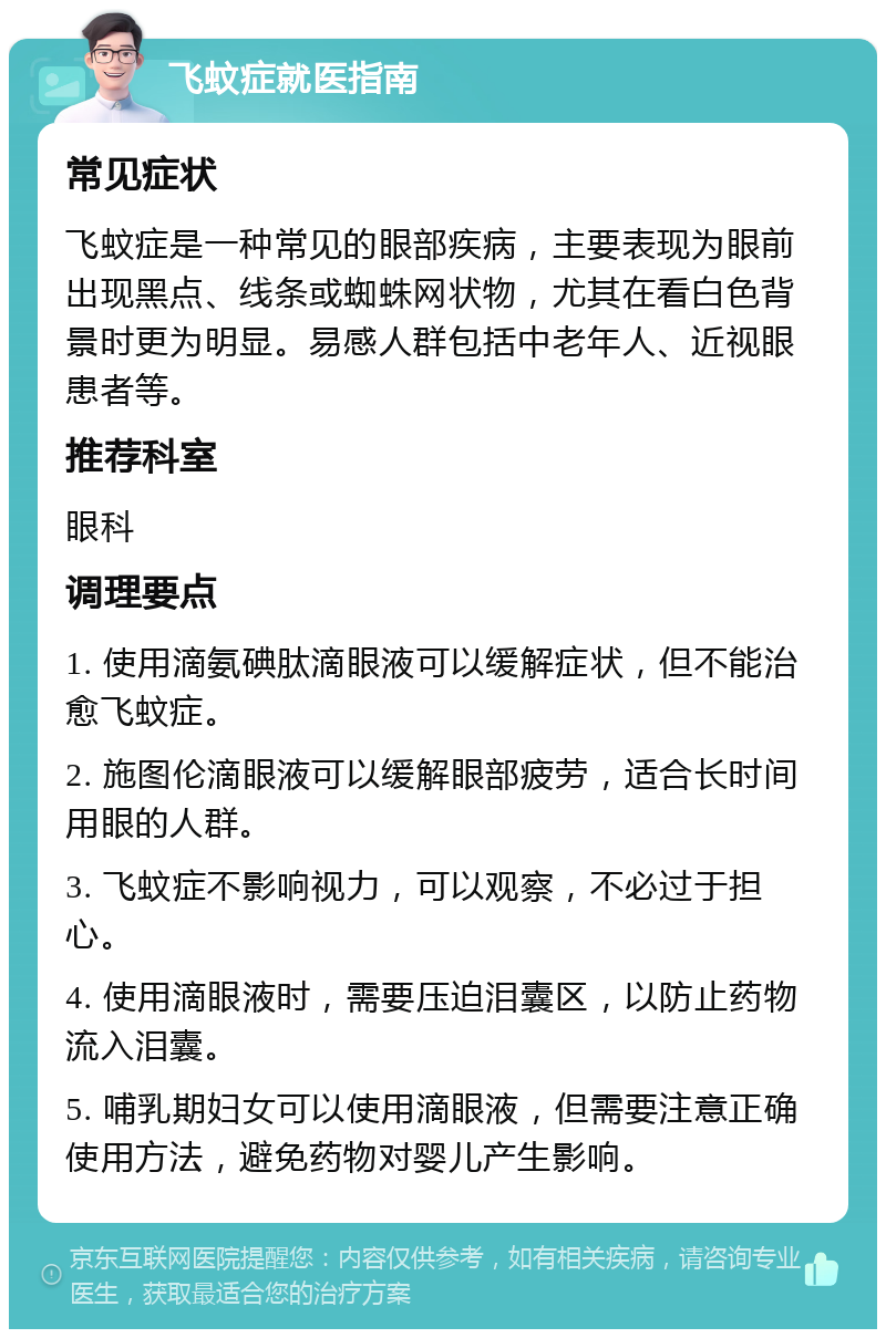 飞蚊症就医指南 常见症状 飞蚊症是一种常见的眼部疾病，主要表现为眼前出现黑点、线条或蜘蛛网状物，尤其在看白色背景时更为明显。易感人群包括中老年人、近视眼患者等。 推荐科室 眼科 调理要点 1. 使用滴氨碘肽滴眼液可以缓解症状，但不能治愈飞蚊症。 2. 施图伦滴眼液可以缓解眼部疲劳，适合长时间用眼的人群。 3. 飞蚊症不影响视力，可以观察，不必过于担心。 4. 使用滴眼液时，需要压迫泪囊区，以防止药物流入泪囊。 5. 哺乳期妇女可以使用滴眼液，但需要注意正确使用方法，避免药物对婴儿产生影响。