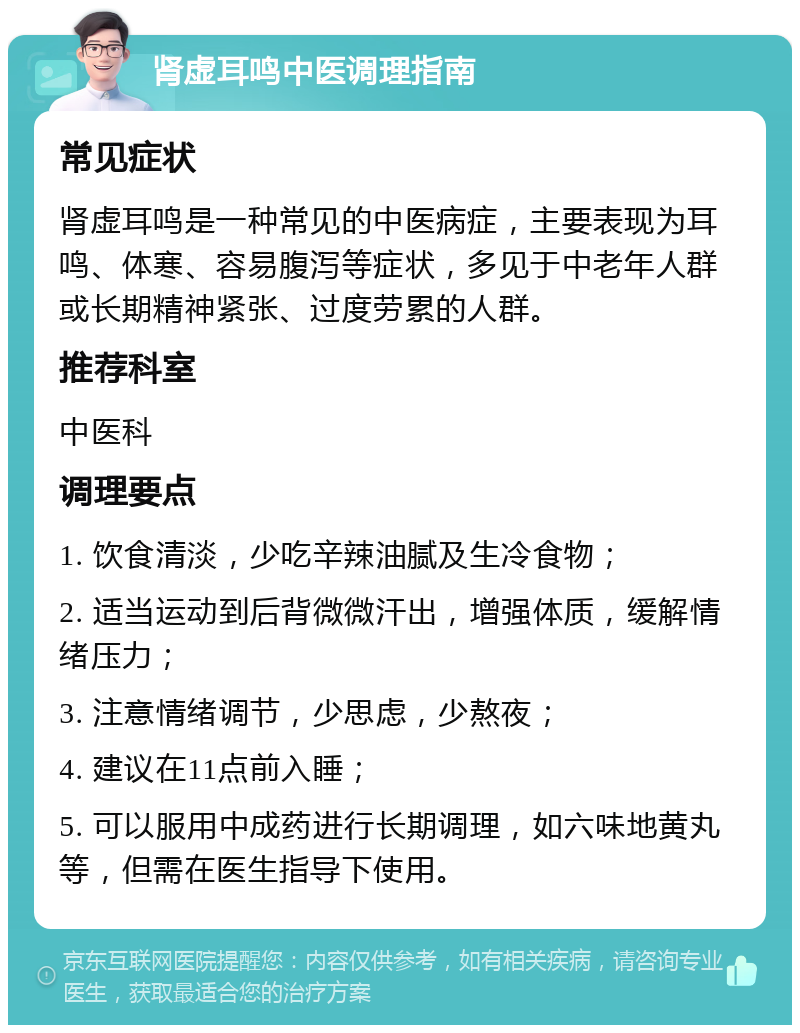 肾虚耳鸣中医调理指南 常见症状 肾虚耳鸣是一种常见的中医病症，主要表现为耳鸣、体寒、容易腹泻等症状，多见于中老年人群或长期精神紧张、过度劳累的人群。 推荐科室 中医科 调理要点 1. 饮食清淡，少吃辛辣油腻及生冷食物； 2. 适当运动到后背微微汗出，增强体质，缓解情绪压力； 3. 注意情绪调节，少思虑，少熬夜； 4. 建议在11点前入睡； 5. 可以服用中成药进行长期调理，如六味地黄丸等，但需在医生指导下使用。