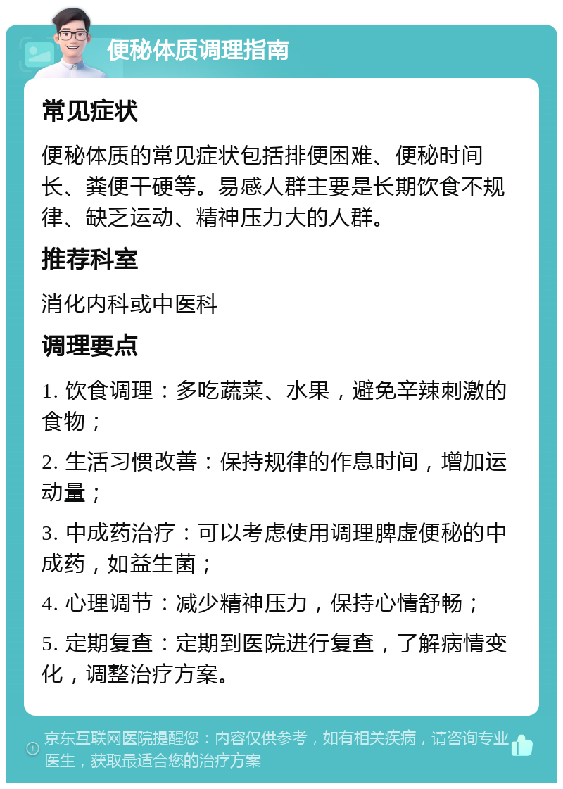 便秘体质调理指南 常见症状 便秘体质的常见症状包括排便困难、便秘时间长、粪便干硬等。易感人群主要是长期饮食不规律、缺乏运动、精神压力大的人群。 推荐科室 消化内科或中医科 调理要点 1. 饮食调理：多吃蔬菜、水果，避免辛辣刺激的食物； 2. 生活习惯改善：保持规律的作息时间，增加运动量； 3. 中成药治疗：可以考虑使用调理脾虚便秘的中成药，如益生菌； 4. 心理调节：减少精神压力，保持心情舒畅； 5. 定期复查：定期到医院进行复查，了解病情变化，调整治疗方案。