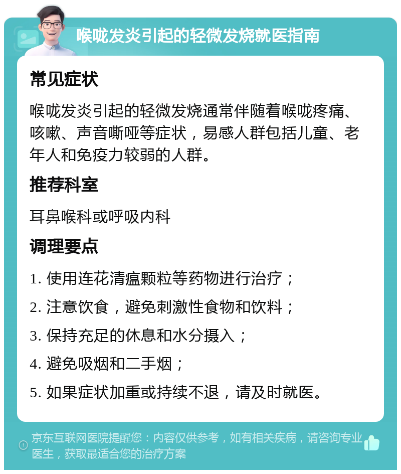 喉咙发炎引起的轻微发烧就医指南 常见症状 喉咙发炎引起的轻微发烧通常伴随着喉咙疼痛、咳嗽、声音嘶哑等症状，易感人群包括儿童、老年人和免疫力较弱的人群。 推荐科室 耳鼻喉科或呼吸内科 调理要点 1. 使用连花清瘟颗粒等药物进行治疗； 2. 注意饮食，避免刺激性食物和饮料； 3. 保持充足的休息和水分摄入； 4. 避免吸烟和二手烟； 5. 如果症状加重或持续不退，请及时就医。