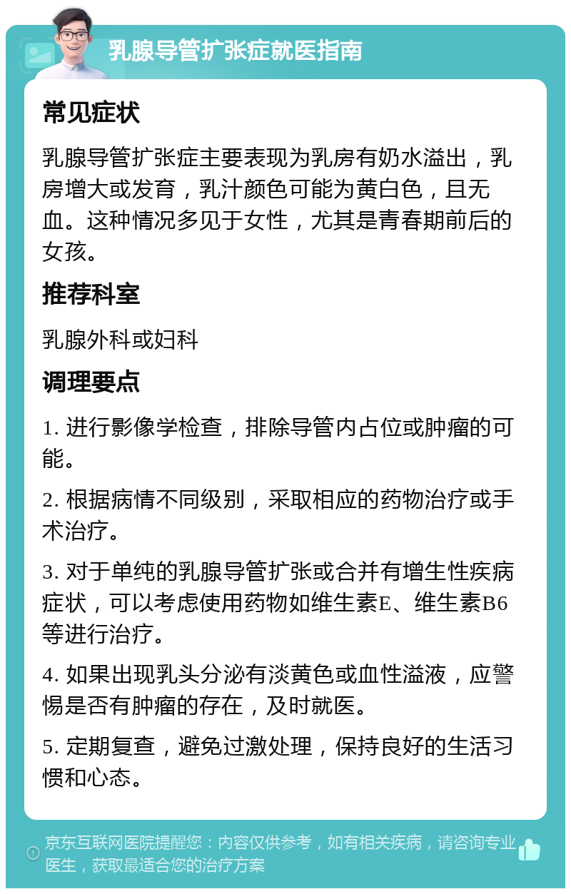 乳腺导管扩张症就医指南 常见症状 乳腺导管扩张症主要表现为乳房有奶水溢出，乳房增大或发育，乳汁颜色可能为黄白色，且无血。这种情况多见于女性，尤其是青春期前后的女孩。 推荐科室 乳腺外科或妇科 调理要点 1. 进行影像学检查，排除导管内占位或肿瘤的可能。 2. 根据病情不同级别，采取相应的药物治疗或手术治疗。 3. 对于单纯的乳腺导管扩张或合并有增生性疾病症状，可以考虑使用药物如维生素E、维生素B6等进行治疗。 4. 如果出现乳头分泌有淡黄色或血性溢液，应警惕是否有肿瘤的存在，及时就医。 5. 定期复查，避免过激处理，保持良好的生活习惯和心态。