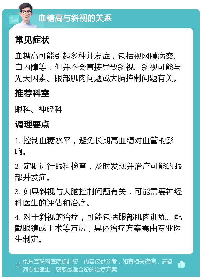 血糖高与斜视的关系 常见症状 血糖高可能引起多种并发症，包括视网膜病变、白内障等，但并不会直接导致斜视。斜视可能与先天因素、眼部肌肉问题或大脑控制问题有关。 推荐科室 眼科、神经科 调理要点 1. 控制血糖水平，避免长期高血糖对血管的影响。 2. 定期进行眼科检查，及时发现并治疗可能的眼部并发症。 3. 如果斜视与大脑控制问题有关，可能需要神经科医生的评估和治疗。 4. 对于斜视的治疗，可能包括眼部肌肉训练、配戴眼镜或手术等方法，具体治疗方案需由专业医生制定。