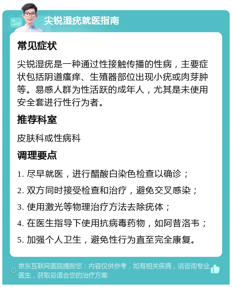 尖锐湿疣就医指南 常见症状 尖锐湿疣是一种通过性接触传播的性病，主要症状包括阴道瘙痒、生殖器部位出现小疣或肉芽肿等。易感人群为性活跃的成年人，尤其是未使用安全套进行性行为者。 推荐科室 皮肤科或性病科 调理要点 1. 尽早就医，进行醋酸白染色检查以确诊； 2. 双方同时接受检查和治疗，避免交叉感染； 3. 使用激光等物理治疗方法去除疣体； 4. 在医生指导下使用抗病毒药物，如阿昔洛韦； 5. 加强个人卫生，避免性行为直至完全康复。