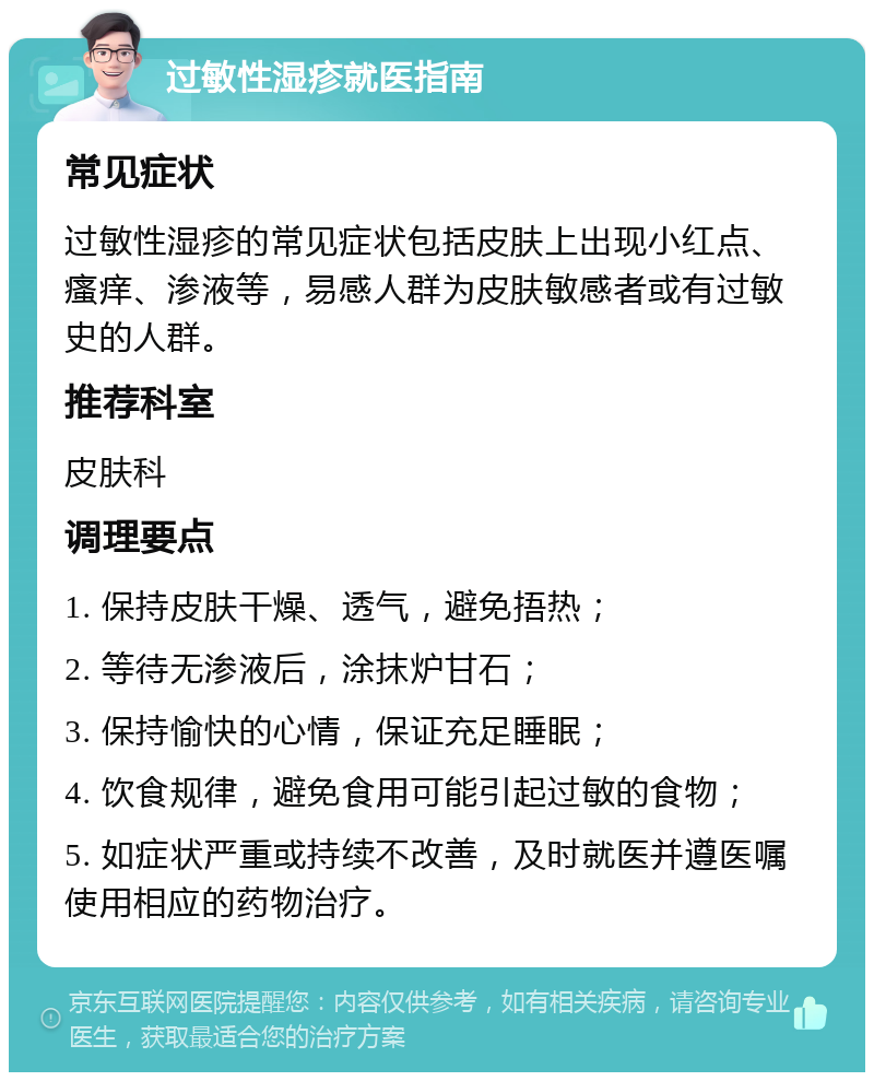 过敏性湿疹就医指南 常见症状 过敏性湿疹的常见症状包括皮肤上出现小红点、瘙痒、渗液等，易感人群为皮肤敏感者或有过敏史的人群。 推荐科室 皮肤科 调理要点 1. 保持皮肤干燥、透气，避免捂热； 2. 等待无渗液后，涂抹炉甘石； 3. 保持愉快的心情，保证充足睡眠； 4. 饮食规律，避免食用可能引起过敏的食物； 5. 如症状严重或持续不改善，及时就医并遵医嘱使用相应的药物治疗。