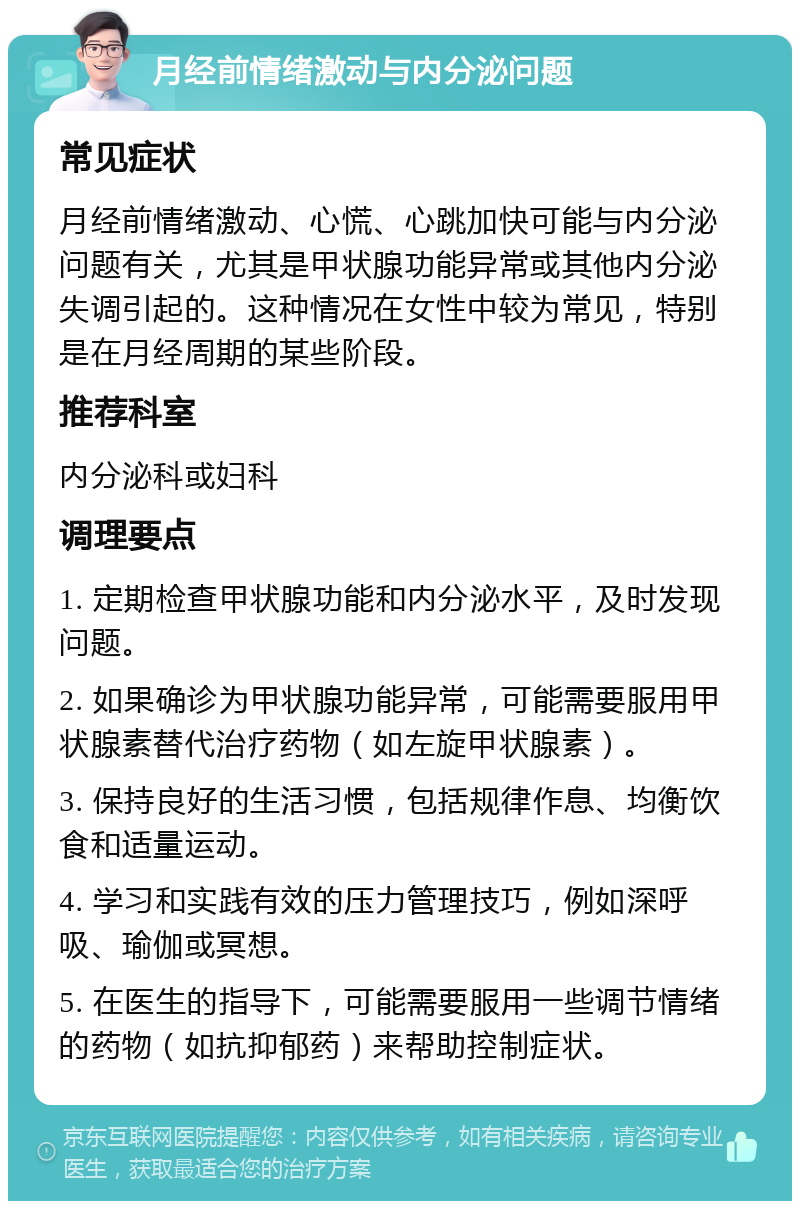 月经前情绪激动与内分泌问题 常见症状 月经前情绪激动、心慌、心跳加快可能与内分泌问题有关，尤其是甲状腺功能异常或其他内分泌失调引起的。这种情况在女性中较为常见，特别是在月经周期的某些阶段。 推荐科室 内分泌科或妇科 调理要点 1. 定期检查甲状腺功能和内分泌水平，及时发现问题。 2. 如果确诊为甲状腺功能异常，可能需要服用甲状腺素替代治疗药物（如左旋甲状腺素）。 3. 保持良好的生活习惯，包括规律作息、均衡饮食和适量运动。 4. 学习和实践有效的压力管理技巧，例如深呼吸、瑜伽或冥想。 5. 在医生的指导下，可能需要服用一些调节情绪的药物（如抗抑郁药）来帮助控制症状。