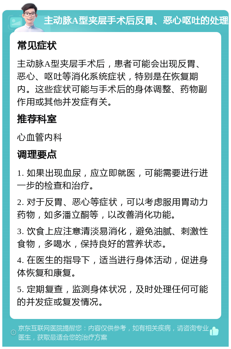 主动脉A型夹层手术后反胃、恶心呕吐的处理 常见症状 主动脉A型夹层手术后，患者可能会出现反胃、恶心、呕吐等消化系统症状，特别是在恢复期内。这些症状可能与手术后的身体调整、药物副作用或其他并发症有关。 推荐科室 心血管内科 调理要点 1. 如果出现血尿，应立即就医，可能需要进行进一步的检查和治疗。 2. 对于反胃、恶心等症状，可以考虑服用胃动力药物，如多潘立酮等，以改善消化功能。 3. 饮食上应注意清淡易消化，避免油腻、刺激性食物，多喝水，保持良好的营养状态。 4. 在医生的指导下，适当进行身体活动，促进身体恢复和康复。 5. 定期复查，监测身体状况，及时处理任何可能的并发症或复发情况。