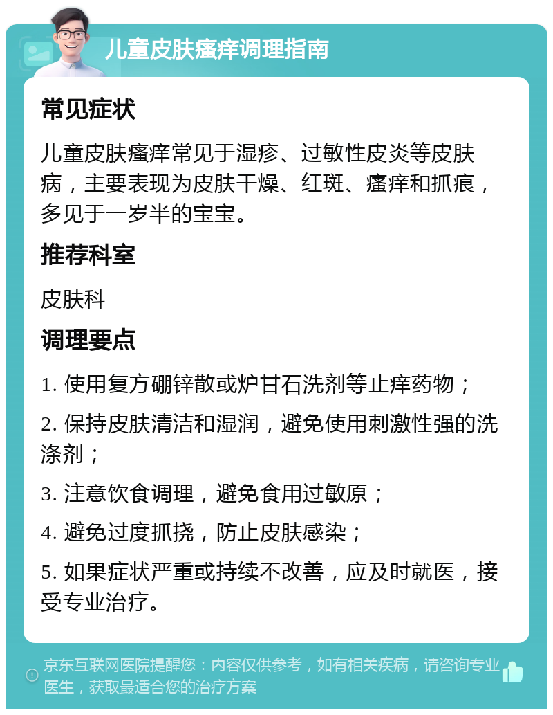 儿童皮肤瘙痒调理指南 常见症状 儿童皮肤瘙痒常见于湿疹、过敏性皮炎等皮肤病，主要表现为皮肤干燥、红斑、瘙痒和抓痕，多见于一岁半的宝宝。 推荐科室 皮肤科 调理要点 1. 使用复方硼锌散或炉甘石洗剂等止痒药物； 2. 保持皮肤清洁和湿润，避免使用刺激性强的洗涤剂； 3. 注意饮食调理，避免食用过敏原； 4. 避免过度抓挠，防止皮肤感染； 5. 如果症状严重或持续不改善，应及时就医，接受专业治疗。