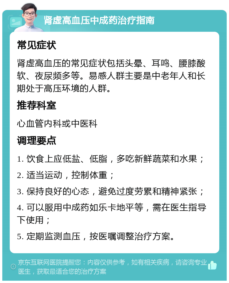 肾虚高血压中成药治疗指南 常见症状 肾虚高血压的常见症状包括头晕、耳鸣、腰膝酸软、夜尿频多等。易感人群主要是中老年人和长期处于高压环境的人群。 推荐科室 心血管内科或中医科 调理要点 1. 饮食上应低盐、低脂，多吃新鲜蔬菜和水果； 2. 适当运动，控制体重； 3. 保持良好的心态，避免过度劳累和精神紧张； 4. 可以服用中成药如乐卡地平等，需在医生指导下使用； 5. 定期监测血压，按医嘱调整治疗方案。