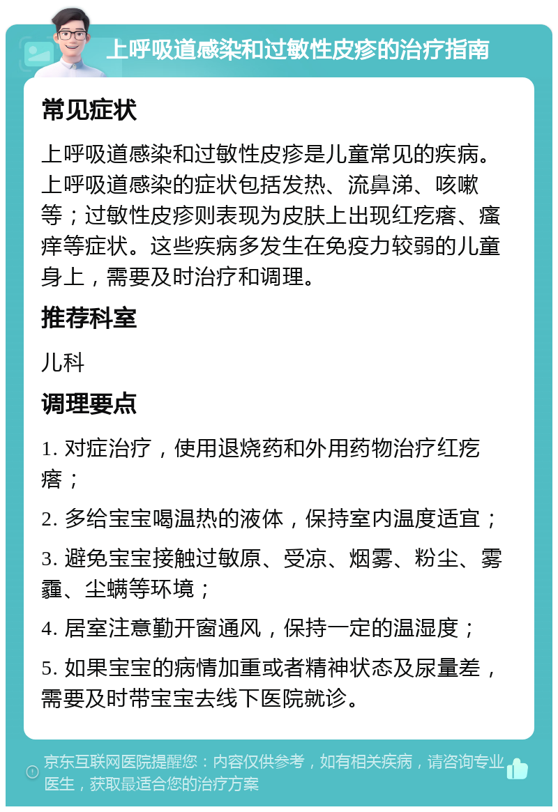 上呼吸道感染和过敏性皮疹的治疗指南 常见症状 上呼吸道感染和过敏性皮疹是儿童常见的疾病。上呼吸道感染的症状包括发热、流鼻涕、咳嗽等；过敏性皮疹则表现为皮肤上出现红疙瘩、瘙痒等症状。这些疾病多发生在免疫力较弱的儿童身上，需要及时治疗和调理。 推荐科室 儿科 调理要点 1. 对症治疗，使用退烧药和外用药物治疗红疙瘩； 2. 多给宝宝喝温热的液体，保持室内温度适宜； 3. 避免宝宝接触过敏原、受凉、烟雾、粉尘、雾霾、尘螨等环境； 4. 居室注意勤开窗通风，保持一定的温湿度； 5. 如果宝宝的病情加重或者精神状态及尿量差，需要及时带宝宝去线下医院就诊。