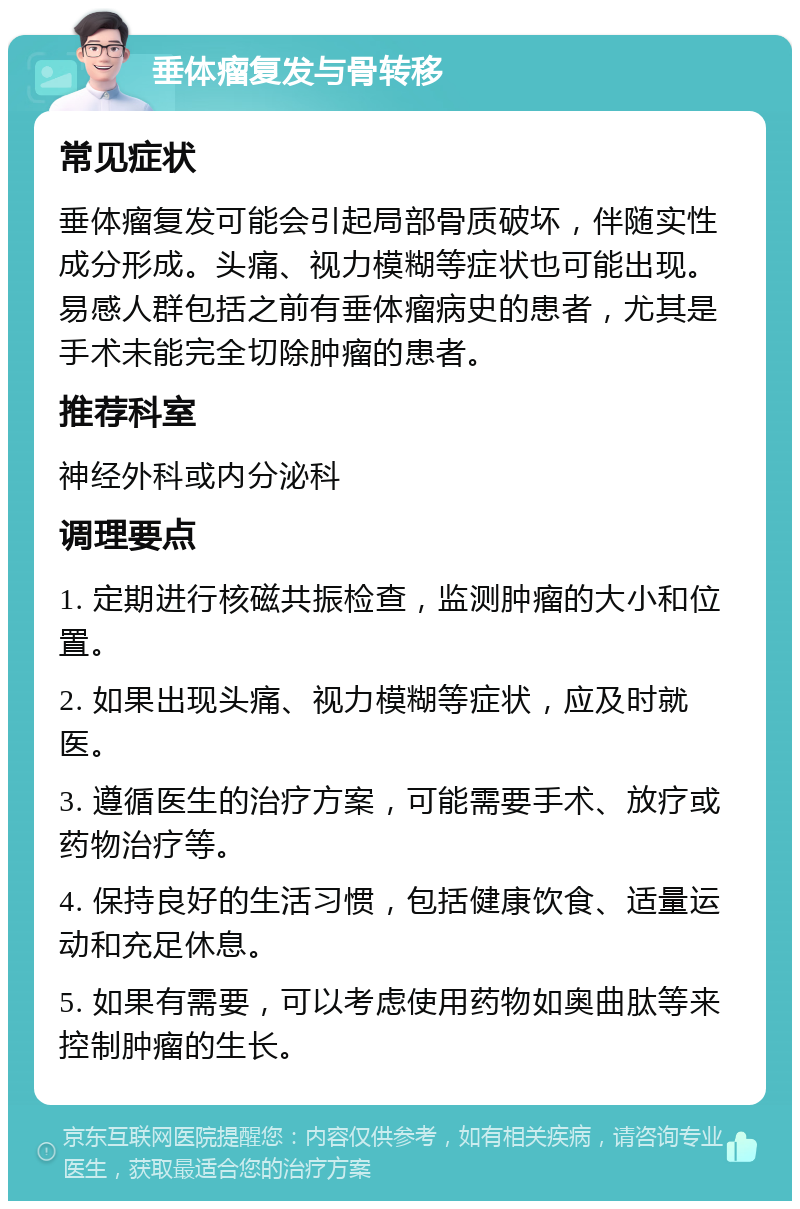 垂体瘤复发与骨转移 常见症状 垂体瘤复发可能会引起局部骨质破坏，伴随实性成分形成。头痛、视力模糊等症状也可能出现。易感人群包括之前有垂体瘤病史的患者，尤其是手术未能完全切除肿瘤的患者。 推荐科室 神经外科或内分泌科 调理要点 1. 定期进行核磁共振检查，监测肿瘤的大小和位置。 2. 如果出现头痛、视力模糊等症状，应及时就医。 3. 遵循医生的治疗方案，可能需要手术、放疗或药物治疗等。 4. 保持良好的生活习惯，包括健康饮食、适量运动和充足休息。 5. 如果有需要，可以考虑使用药物如奥曲肽等来控制肿瘤的生长。