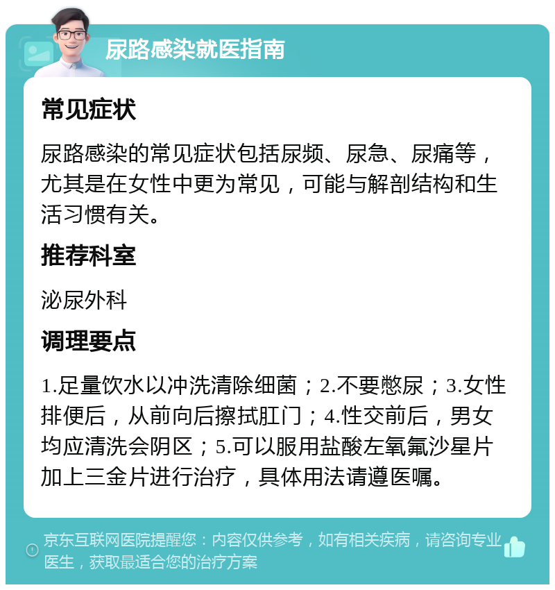 尿路感染就医指南 常见症状 尿路感染的常见症状包括尿频、尿急、尿痛等，尤其是在女性中更为常见，可能与解剖结构和生活习惯有关。 推荐科室 泌尿外科 调理要点 1.足量饮水以冲洗清除细菌；2.不要憋尿；3.女性排便后，从前向后擦拭肛门；4.性交前后，男女均应清洗会阴区；5.可以服用盐酸左氧氟沙星片加上三金片进行治疗，具体用法请遵医嘱。