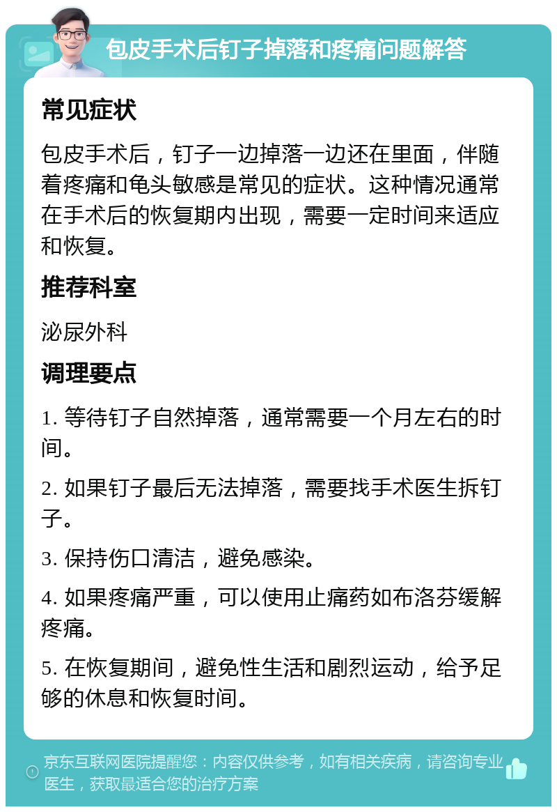 包皮手术后钉子掉落和疼痛问题解答 常见症状 包皮手术后，钉子一边掉落一边还在里面，伴随着疼痛和龟头敏感是常见的症状。这种情况通常在手术后的恢复期内出现，需要一定时间来适应和恢复。 推荐科室 泌尿外科 调理要点 1. 等待钉子自然掉落，通常需要一个月左右的时间。 2. 如果钉子最后无法掉落，需要找手术医生拆钉子。 3. 保持伤口清洁，避免感染。 4. 如果疼痛严重，可以使用止痛药如布洛芬缓解疼痛。 5. 在恢复期间，避免性生活和剧烈运动，给予足够的休息和恢复时间。