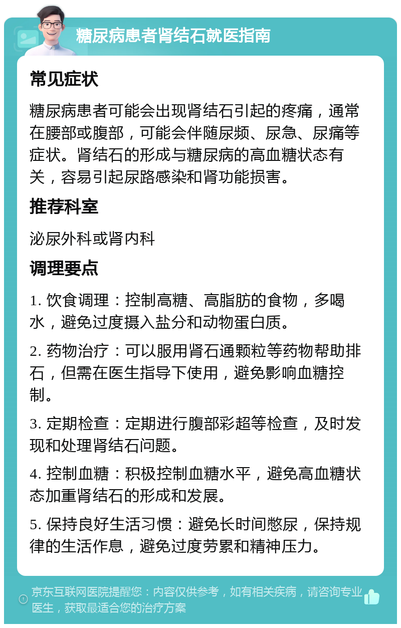 糖尿病患者肾结石就医指南 常见症状 糖尿病患者可能会出现肾结石引起的疼痛，通常在腰部或腹部，可能会伴随尿频、尿急、尿痛等症状。肾结石的形成与糖尿病的高血糖状态有关，容易引起尿路感染和肾功能损害。 推荐科室 泌尿外科或肾内科 调理要点 1. 饮食调理：控制高糖、高脂肪的食物，多喝水，避免过度摄入盐分和动物蛋白质。 2. 药物治疗：可以服用肾石通颗粒等药物帮助排石，但需在医生指导下使用，避免影响血糖控制。 3. 定期检查：定期进行腹部彩超等检查，及时发现和处理肾结石问题。 4. 控制血糖：积极控制血糖水平，避免高血糖状态加重肾结石的形成和发展。 5. 保持良好生活习惯：避免长时间憋尿，保持规律的生活作息，避免过度劳累和精神压力。