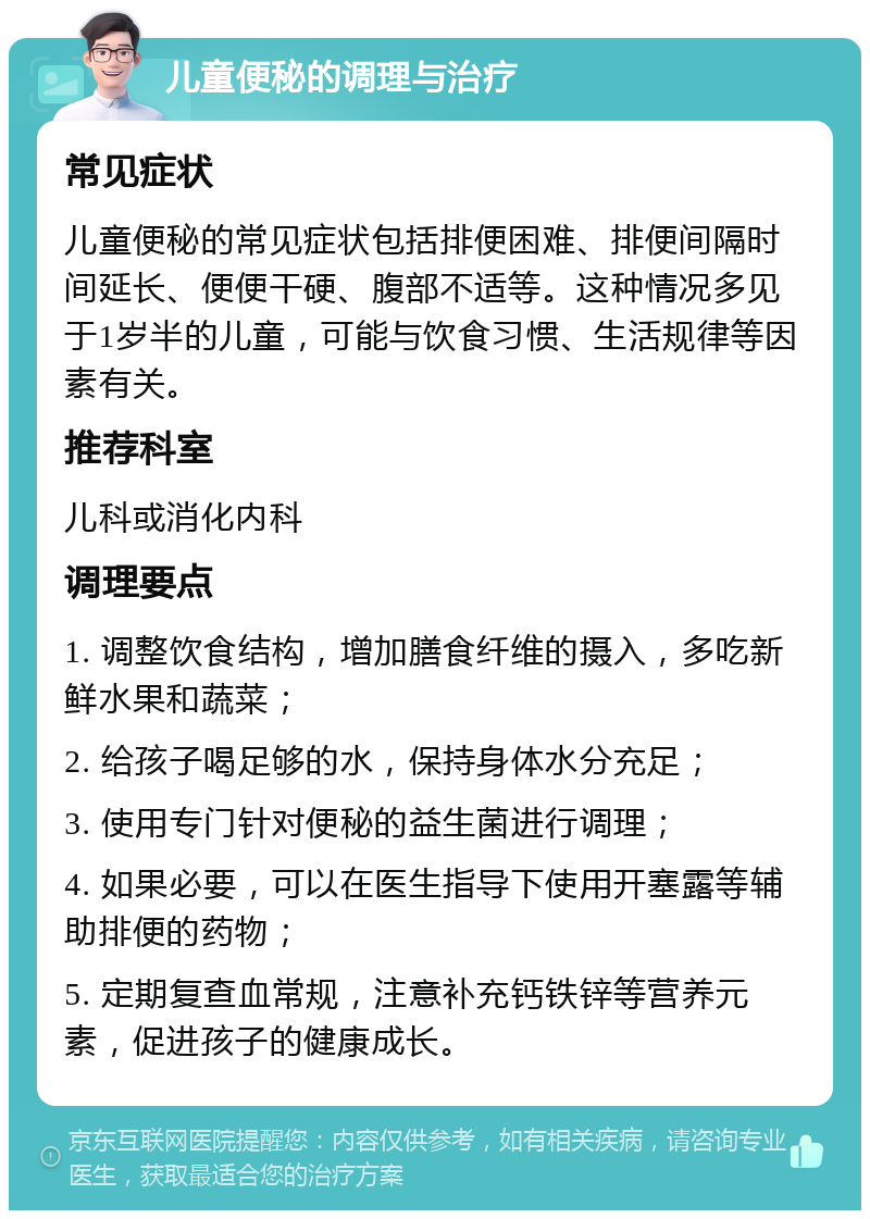 儿童便秘的调理与治疗 常见症状 儿童便秘的常见症状包括排便困难、排便间隔时间延长、便便干硬、腹部不适等。这种情况多见于1岁半的儿童，可能与饮食习惯、生活规律等因素有关。 推荐科室 儿科或消化内科 调理要点 1. 调整饮食结构，增加膳食纤维的摄入，多吃新鲜水果和蔬菜； 2. 给孩子喝足够的水，保持身体水分充足； 3. 使用专门针对便秘的益生菌进行调理； 4. 如果必要，可以在医生指导下使用开塞露等辅助排便的药物； 5. 定期复查血常规，注意补充钙铁锌等营养元素，促进孩子的健康成长。