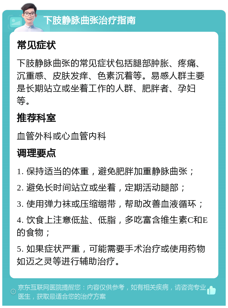 下肢静脉曲张治疗指南 常见症状 下肢静脉曲张的常见症状包括腿部肿胀、疼痛、沉重感、皮肤发痒、色素沉着等。易感人群主要是长期站立或坐着工作的人群、肥胖者、孕妇等。 推荐科室 血管外科或心血管内科 调理要点 1. 保持适当的体重，避免肥胖加重静脉曲张； 2. 避免长时间站立或坐着，定期活动腿部； 3. 使用弹力袜或压缩绷带，帮助改善血液循环； 4. 饮食上注意低盐、低脂，多吃富含维生素C和E的食物； 5. 如果症状严重，可能需要手术治疗或使用药物如迈之灵等进行辅助治疗。