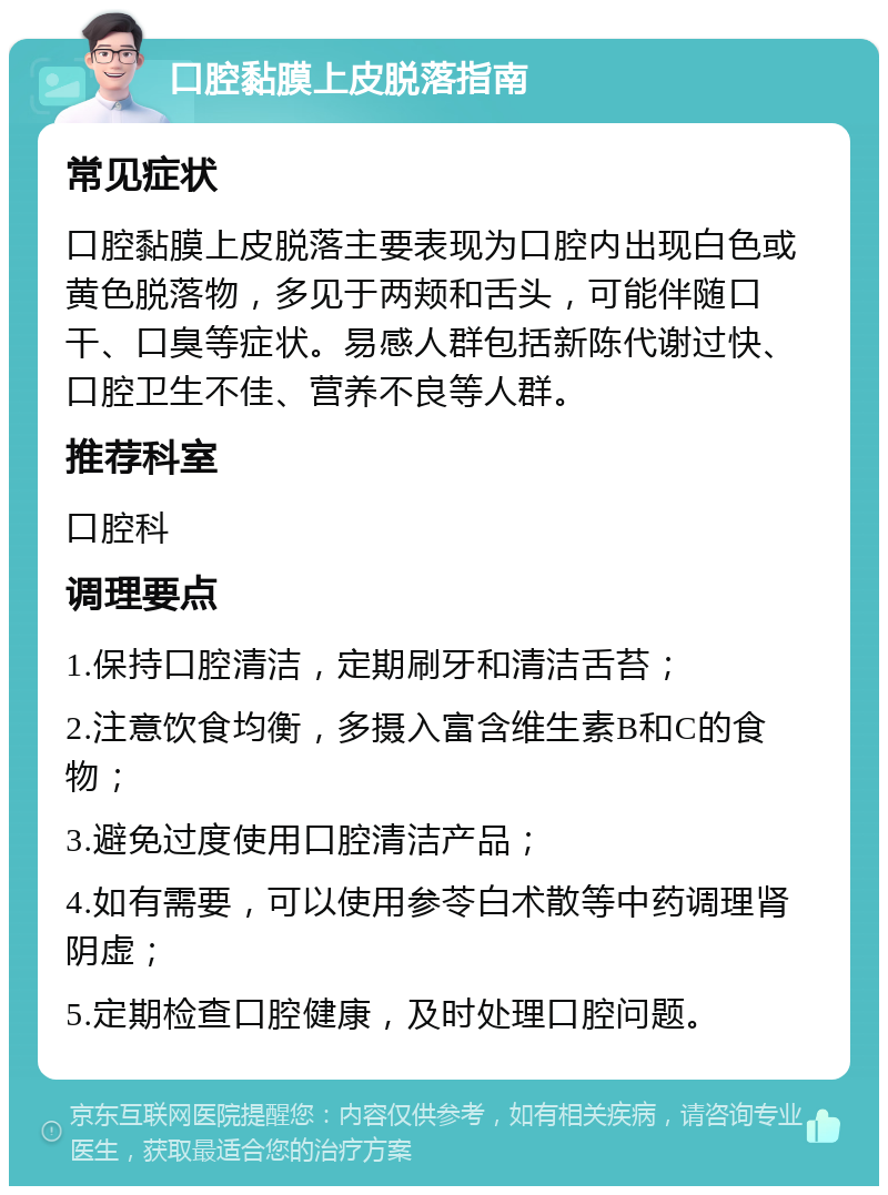 口腔黏膜上皮脱落指南 常见症状 口腔黏膜上皮脱落主要表现为口腔内出现白色或黄色脱落物，多见于两颊和舌头，可能伴随口干、口臭等症状。易感人群包括新陈代谢过快、口腔卫生不佳、营养不良等人群。 推荐科室 口腔科 调理要点 1.保持口腔清洁，定期刷牙和清洁舌苔； 2.注意饮食均衡，多摄入富含维生素B和C的食物； 3.避免过度使用口腔清洁产品； 4.如有需要，可以使用参苓白术散等中药调理肾阴虚； 5.定期检查口腔健康，及时处理口腔问题。