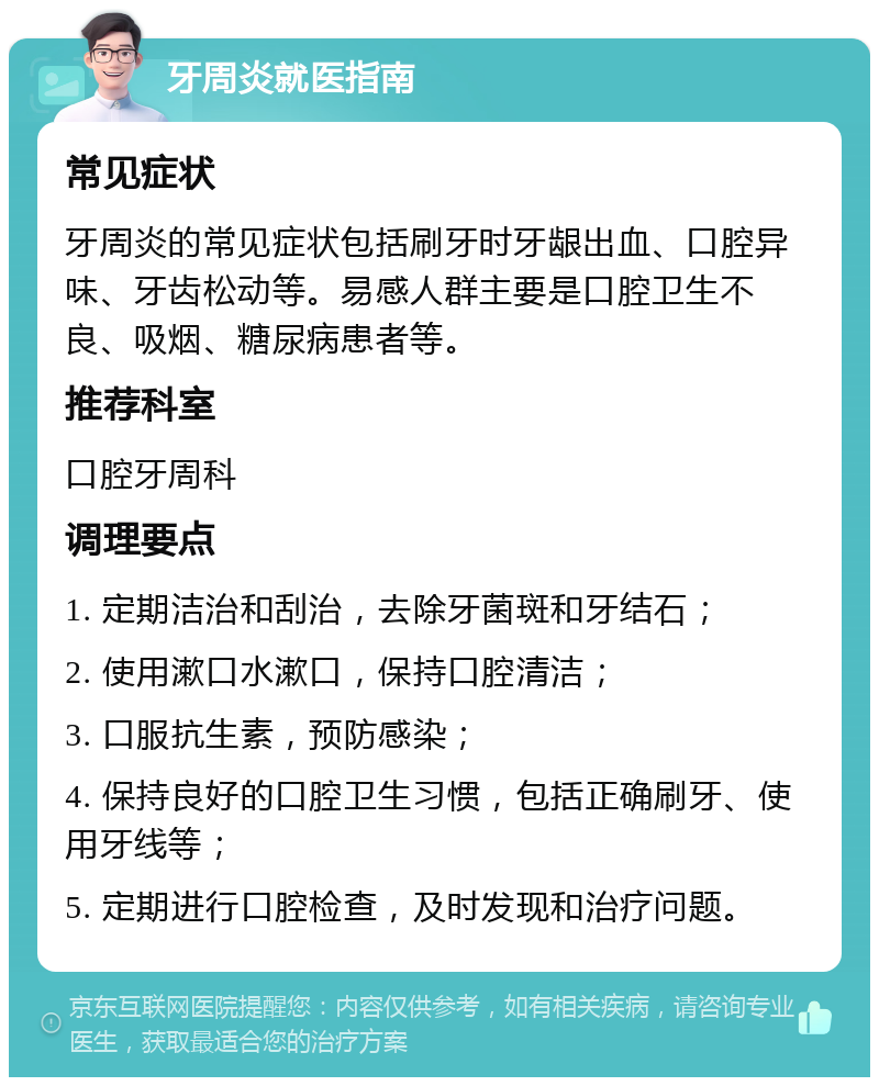 牙周炎就医指南 常见症状 牙周炎的常见症状包括刷牙时牙龈出血、口腔异味、牙齿松动等。易感人群主要是口腔卫生不良、吸烟、糖尿病患者等。 推荐科室 口腔牙周科 调理要点 1. 定期洁治和刮治，去除牙菌斑和牙结石； 2. 使用漱口水漱口，保持口腔清洁； 3. 口服抗生素，预防感染； 4. 保持良好的口腔卫生习惯，包括正确刷牙、使用牙线等； 5. 定期进行口腔检查，及时发现和治疗问题。