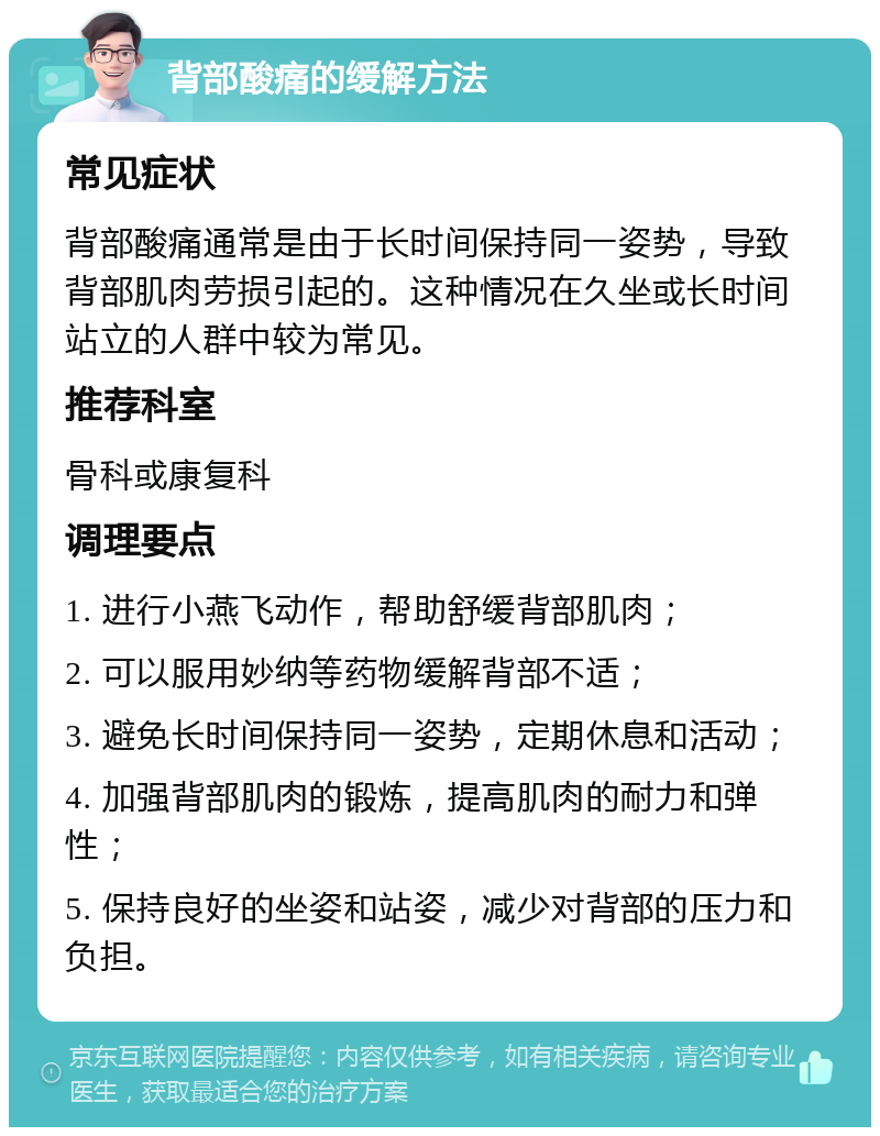 背部酸痛的缓解方法 常见症状 背部酸痛通常是由于长时间保持同一姿势，导致背部肌肉劳损引起的。这种情况在久坐或长时间站立的人群中较为常见。 推荐科室 骨科或康复科 调理要点 1. 进行小燕飞动作，帮助舒缓背部肌肉； 2. 可以服用妙纳等药物缓解背部不适； 3. 避免长时间保持同一姿势，定期休息和活动； 4. 加强背部肌肉的锻炼，提高肌肉的耐力和弹性； 5. 保持良好的坐姿和站姿，减少对背部的压力和负担。