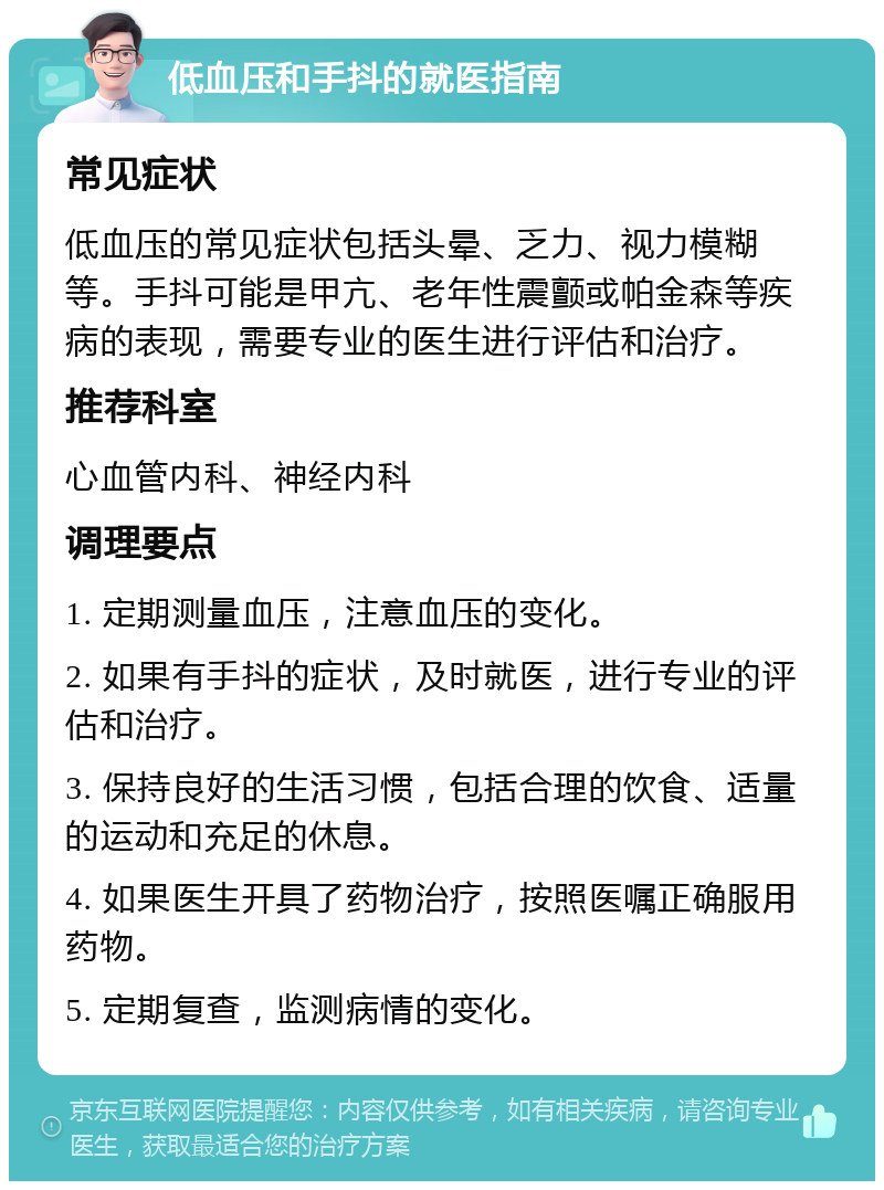 低血压和手抖的就医指南 常见症状 低血压的常见症状包括头晕、乏力、视力模糊等。手抖可能是甲亢、老年性震颤或帕金森等疾病的表现，需要专业的医生进行评估和治疗。 推荐科室 心血管内科、神经内科 调理要点 1. 定期测量血压，注意血压的变化。 2. 如果有手抖的症状，及时就医，进行专业的评估和治疗。 3. 保持良好的生活习惯，包括合理的饮食、适量的运动和充足的休息。 4. 如果医生开具了药物治疗，按照医嘱正确服用药物。 5. 定期复查，监测病情的变化。