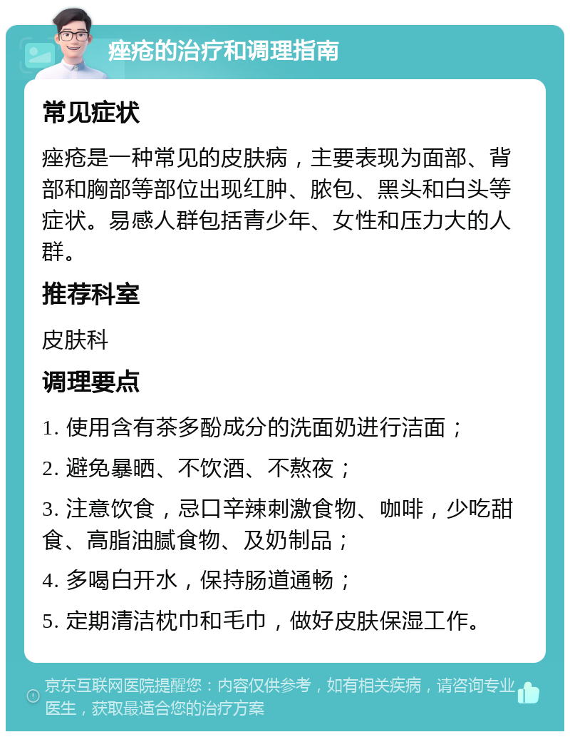 痤疮的治疗和调理指南 常见症状 痤疮是一种常见的皮肤病，主要表现为面部、背部和胸部等部位出现红肿、脓包、黑头和白头等症状。易感人群包括青少年、女性和压力大的人群。 推荐科室 皮肤科 调理要点 1. 使用含有茶多酚成分的洗面奶进行洁面； 2. 避免暴晒、不饮酒、不熬夜； 3. 注意饮食，忌口辛辣刺激食物、咖啡，少吃甜食、高脂油腻食物、及奶制品； 4. 多喝白开水，保持肠道通畅； 5. 定期清洁枕巾和毛巾，做好皮肤保湿工作。