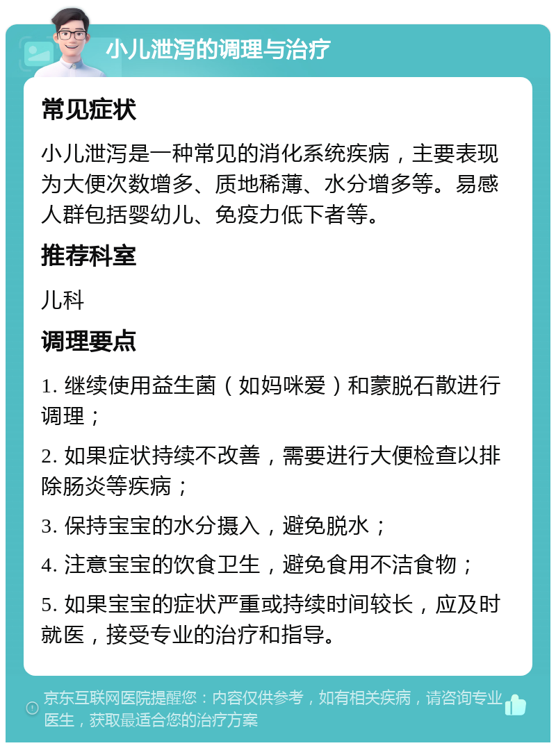 小儿泄泻的调理与治疗 常见症状 小儿泄泻是一种常见的消化系统疾病，主要表现为大便次数增多、质地稀薄、水分增多等。易感人群包括婴幼儿、免疫力低下者等。 推荐科室 儿科 调理要点 1. 继续使用益生菌（如妈咪爱）和蒙脱石散进行调理； 2. 如果症状持续不改善，需要进行大便检查以排除肠炎等疾病； 3. 保持宝宝的水分摄入，避免脱水； 4. 注意宝宝的饮食卫生，避免食用不洁食物； 5. 如果宝宝的症状严重或持续时间较长，应及时就医，接受专业的治疗和指导。