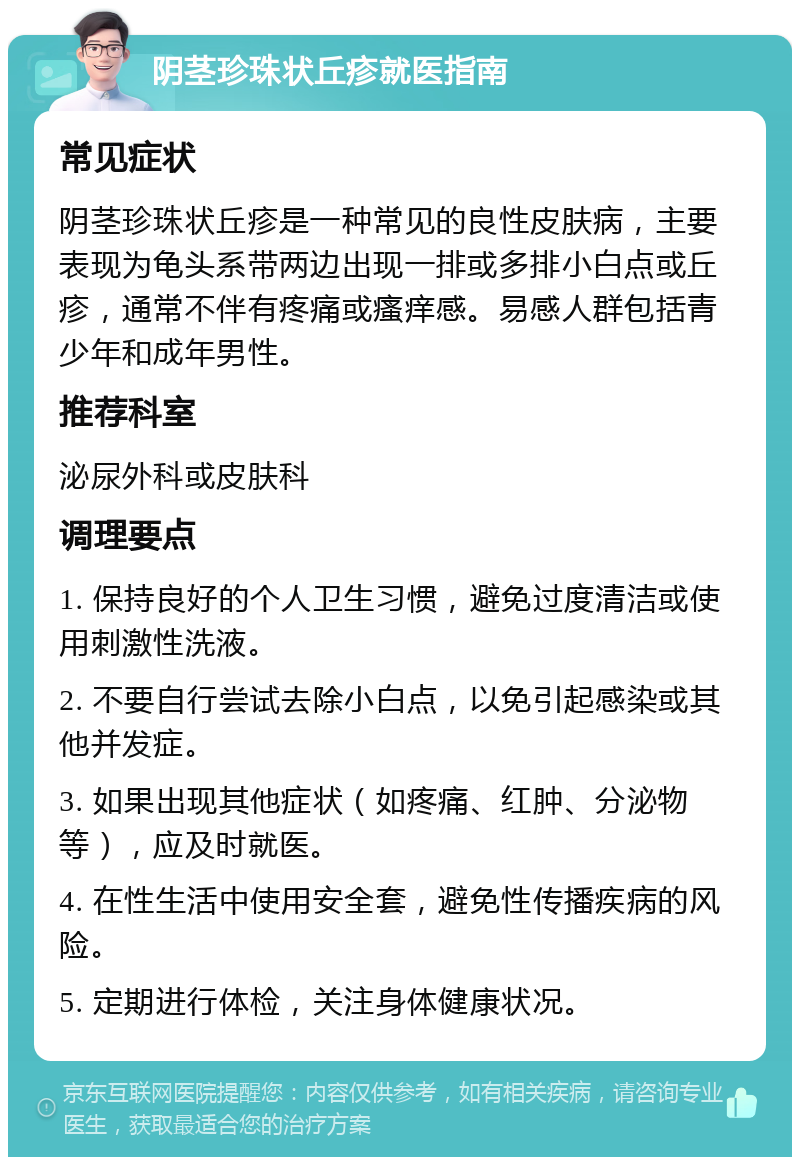 阴茎珍珠状丘疹就医指南 常见症状 阴茎珍珠状丘疹是一种常见的良性皮肤病，主要表现为龟头系带两边出现一排或多排小白点或丘疹，通常不伴有疼痛或瘙痒感。易感人群包括青少年和成年男性。 推荐科室 泌尿外科或皮肤科 调理要点 1. 保持良好的个人卫生习惯，避免过度清洁或使用刺激性洗液。 2. 不要自行尝试去除小白点，以免引起感染或其他并发症。 3. 如果出现其他症状（如疼痛、红肿、分泌物等），应及时就医。 4. 在性生活中使用安全套，避免性传播疾病的风险。 5. 定期进行体检，关注身体健康状况。