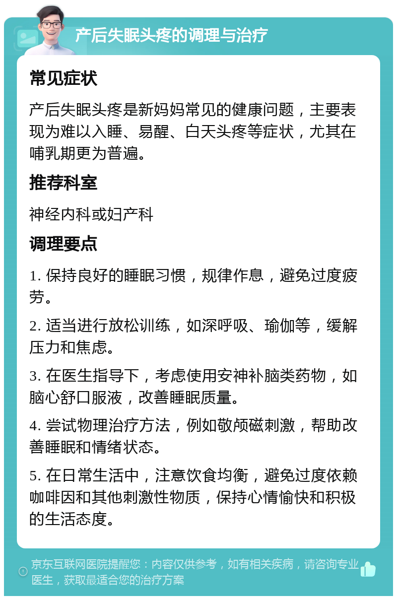 产后失眠头疼的调理与治疗 常见症状 产后失眠头疼是新妈妈常见的健康问题，主要表现为难以入睡、易醒、白天头疼等症状，尤其在哺乳期更为普遍。 推荐科室 神经内科或妇产科 调理要点 1. 保持良好的睡眠习惯，规律作息，避免过度疲劳。 2. 适当进行放松训练，如深呼吸、瑜伽等，缓解压力和焦虑。 3. 在医生指导下，考虑使用安神补脑类药物，如脑心舒口服液，改善睡眠质量。 4. 尝试物理治疗方法，例如敬颅磁刺激，帮助改善睡眠和情绪状态。 5. 在日常生活中，注意饮食均衡，避免过度依赖咖啡因和其他刺激性物质，保持心情愉快和积极的生活态度。