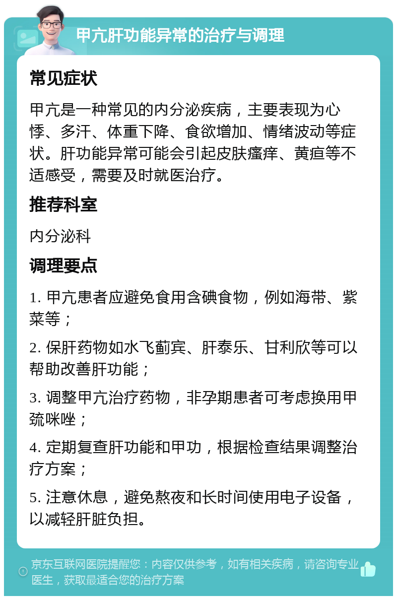 甲亢肝功能异常的治疗与调理 常见症状 甲亢是一种常见的内分泌疾病，主要表现为心悸、多汗、体重下降、食欲增加、情绪波动等症状。肝功能异常可能会引起皮肤瘙痒、黄疸等不适感受，需要及时就医治疗。 推荐科室 内分泌科 调理要点 1. 甲亢患者应避免食用含碘食物，例如海带、紫菜等； 2. 保肝药物如水飞蓟宾、肝泰乐、甘利欣等可以帮助改善肝功能； 3. 调整甲亢治疗药物，非孕期患者可考虑换用甲巯咪唑； 4. 定期复查肝功能和甲功，根据检查结果调整治疗方案； 5. 注意休息，避免熬夜和长时间使用电子设备，以减轻肝脏负担。