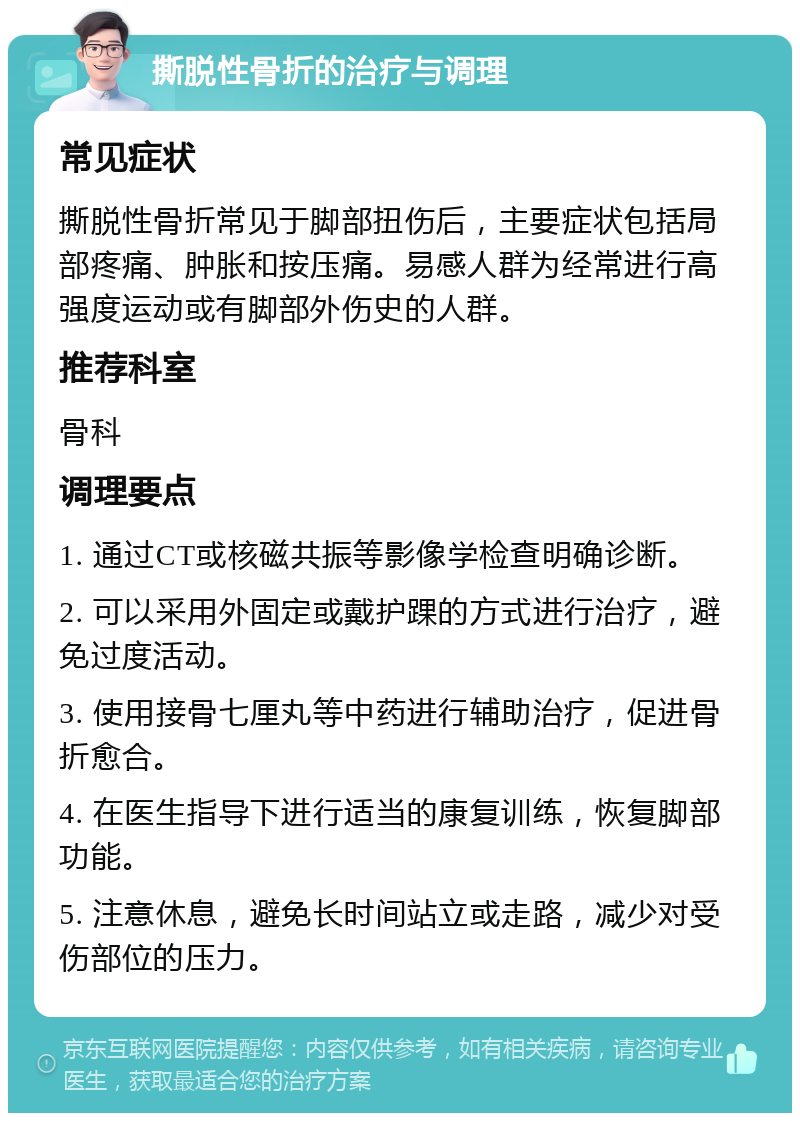 撕脱性骨折的治疗与调理 常见症状 撕脱性骨折常见于脚部扭伤后，主要症状包括局部疼痛、肿胀和按压痛。易感人群为经常进行高强度运动或有脚部外伤史的人群。 推荐科室 骨科 调理要点 1. 通过CT或核磁共振等影像学检查明确诊断。 2. 可以采用外固定或戴护踝的方式进行治疗，避免过度活动。 3. 使用接骨七厘丸等中药进行辅助治疗，促进骨折愈合。 4. 在医生指导下进行适当的康复训练，恢复脚部功能。 5. 注意休息，避免长时间站立或走路，减少对受伤部位的压力。