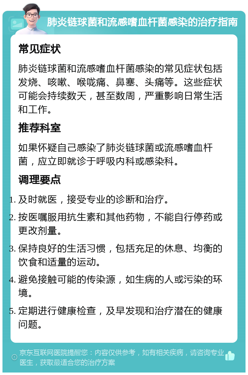 肺炎链球菌和流感嗜血杆菌感染的治疗指南 常见症状 肺炎链球菌和流感嗜血杆菌感染的常见症状包括发烧、咳嗽、喉咙痛、鼻塞、头痛等。这些症状可能会持续数天，甚至数周，严重影响日常生活和工作。 推荐科室 如果怀疑自己感染了肺炎链球菌或流感嗜血杆菌，应立即就诊于呼吸内科或感染科。 调理要点 及时就医，接受专业的诊断和治疗。 按医嘱服用抗生素和其他药物，不能自行停药或更改剂量。 保持良好的生活习惯，包括充足的休息、均衡的饮食和适量的运动。 避免接触可能的传染源，如生病的人或污染的环境。 定期进行健康检查，及早发现和治疗潜在的健康问题。