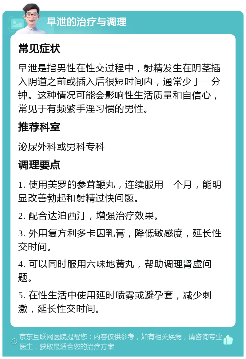 早泄的治疗与调理 常见症状 早泄是指男性在性交过程中，射精发生在阴茎插入阴道之前或插入后很短时间内，通常少于一分钟。这种情况可能会影响性生活质量和自信心，常见于有频繁手淫习惯的男性。 推荐科室 泌尿外科或男科专科 调理要点 1. 使用美罗的参茸鞭丸，连续服用一个月，能明显改善勃起和射精过快问题。 2. 配合达泊西汀，增强治疗效果。 3. 外用复方利多卡因乳膏，降低敏感度，延长性交时间。 4. 可以同时服用六味地黄丸，帮助调理肾虚问题。 5. 在性生活中使用延时喷雾或避孕套，减少刺激，延长性交时间。