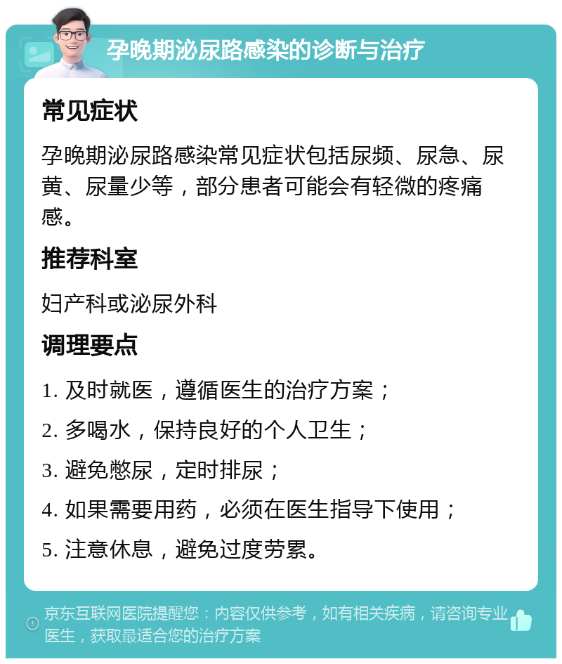 孕晚期泌尿路感染的诊断与治疗 常见症状 孕晚期泌尿路感染常见症状包括尿频、尿急、尿黄、尿量少等，部分患者可能会有轻微的疼痛感。 推荐科室 妇产科或泌尿外科 调理要点 1. 及时就医，遵循医生的治疗方案； 2. 多喝水，保持良好的个人卫生； 3. 避免憋尿，定时排尿； 4. 如果需要用药，必须在医生指导下使用； 5. 注意休息，避免过度劳累。