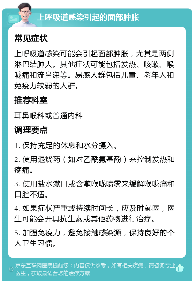 上呼吸道感染引起的面部肿胀 常见症状 上呼吸道感染可能会引起面部肿胀，尤其是两侧淋巴结肿大。其他症状可能包括发热、咳嗽、喉咙痛和流鼻涕等。易感人群包括儿童、老年人和免疫力较弱的人群。 推荐科室 耳鼻喉科或普通内科 调理要点 1. 保持充足的休息和水分摄入。 2. 使用退烧药（如对乙酰氨基酚）来控制发热和疼痛。 3. 使用盐水漱口或含漱喉咙喷雾来缓解喉咙痛和口腔不适。 4. 如果症状严重或持续时间长，应及时就医，医生可能会开具抗生素或其他药物进行治疗。 5. 加强免疫力，避免接触感染源，保持良好的个人卫生习惯。