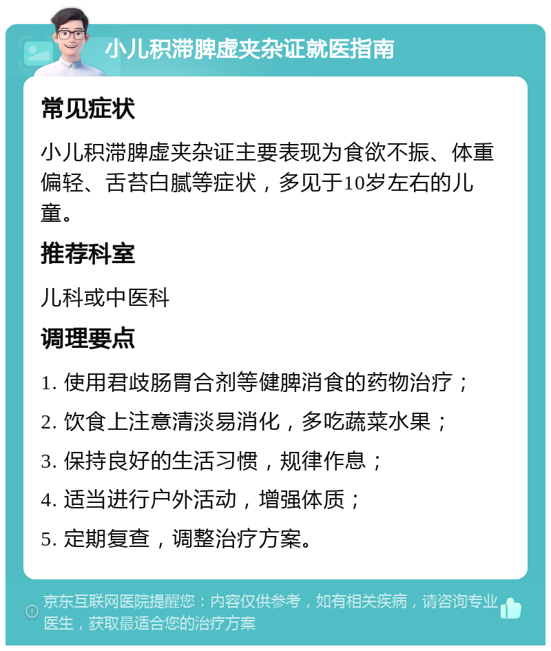 小儿积滞脾虚夹杂证就医指南 常见症状 小儿积滞脾虚夹杂证主要表现为食欲不振、体重偏轻、舌苔白腻等症状，多见于10岁左右的儿童。 推荐科室 儿科或中医科 调理要点 1. 使用君歧肠胃合剂等健脾消食的药物治疗； 2. 饮食上注意清淡易消化，多吃蔬菜水果； 3. 保持良好的生活习惯，规律作息； 4. 适当进行户外活动，增强体质； 5. 定期复查，调整治疗方案。