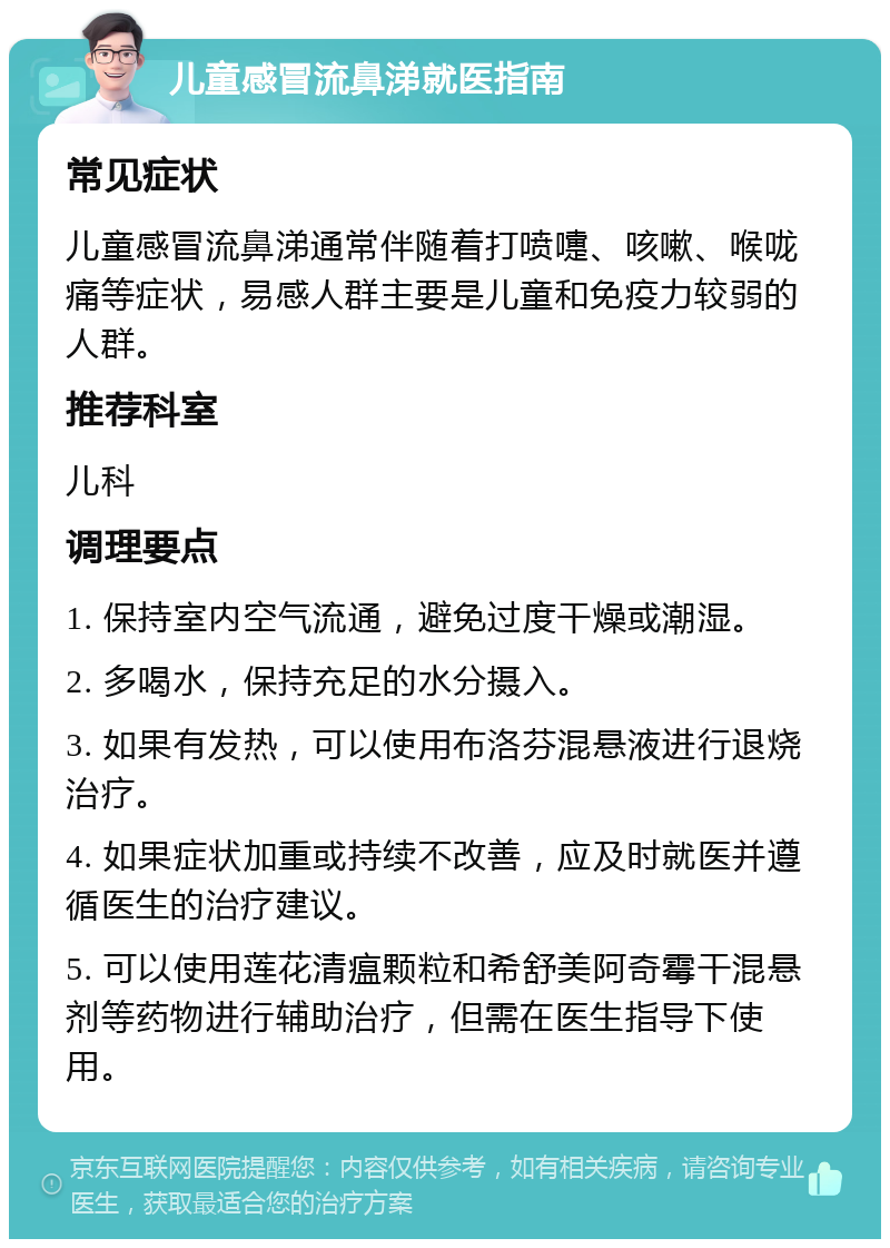 儿童感冒流鼻涕就医指南 常见症状 儿童感冒流鼻涕通常伴随着打喷嚏、咳嗽、喉咙痛等症状，易感人群主要是儿童和免疫力较弱的人群。 推荐科室 儿科 调理要点 1. 保持室内空气流通，避免过度干燥或潮湿。 2. 多喝水，保持充足的水分摄入。 3. 如果有发热，可以使用布洛芬混悬液进行退烧治疗。 4. 如果症状加重或持续不改善，应及时就医并遵循医生的治疗建议。 5. 可以使用莲花清瘟颗粒和希舒美阿奇霉干混悬剂等药物进行辅助治疗，但需在医生指导下使用。