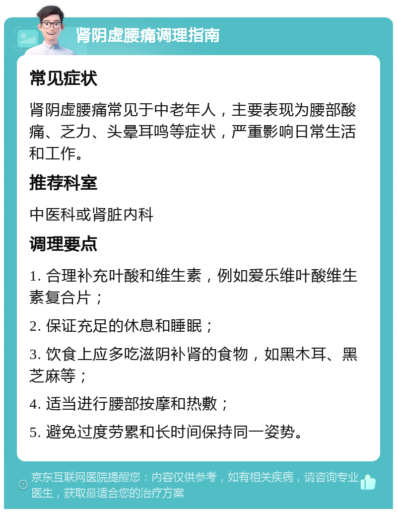 肾阴虚腰痛调理指南 常见症状 肾阴虚腰痛常见于中老年人，主要表现为腰部酸痛、乏力、头晕耳鸣等症状，严重影响日常生活和工作。 推荐科室 中医科或肾脏内科 调理要点 1. 合理补充叶酸和维生素，例如爱乐维叶酸维生素复合片； 2. 保证充足的休息和睡眠； 3. 饮食上应多吃滋阴补肾的食物，如黑木耳、黑芝麻等； 4. 适当进行腰部按摩和热敷； 5. 避免过度劳累和长时间保持同一姿势。