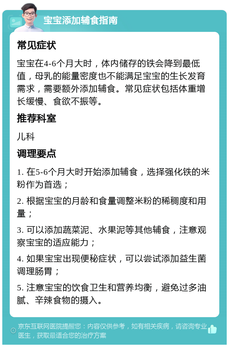 宝宝添加辅食指南 常见症状 宝宝在4-6个月大时，体内储存的铁会降到最低值，母乳的能量密度也不能满足宝宝的生长发育需求，需要额外添加辅食。常见症状包括体重增长缓慢、食欲不振等。 推荐科室 儿科 调理要点 1. 在5-6个月大时开始添加辅食，选择强化铁的米粉作为首选； 2. 根据宝宝的月龄和食量调整米粉的稀稠度和用量； 3. 可以添加蔬菜泥、水果泥等其他辅食，注意观察宝宝的适应能力； 4. 如果宝宝出现便秘症状，可以尝试添加益生菌调理肠胃； 5. 注意宝宝的饮食卫生和营养均衡，避免过多油腻、辛辣食物的摄入。