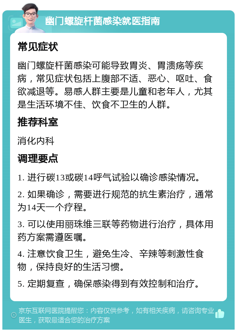 幽门螺旋杆菌感染就医指南 常见症状 幽门螺旋杆菌感染可能导致胃炎、胃溃疡等疾病，常见症状包括上腹部不适、恶心、呕吐、食欲减退等。易感人群主要是儿童和老年人，尤其是生活环境不佳、饮食不卫生的人群。 推荐科室 消化内科 调理要点 1. 进行碳13或碳14呼气试验以确诊感染情况。 2. 如果确诊，需要进行规范的抗生素治疗，通常为14天一个疗程。 3. 可以使用丽珠维三联等药物进行治疗，具体用药方案需遵医嘱。 4. 注意饮食卫生，避免生冷、辛辣等刺激性食物，保持良好的生活习惯。 5. 定期复查，确保感染得到有效控制和治疗。