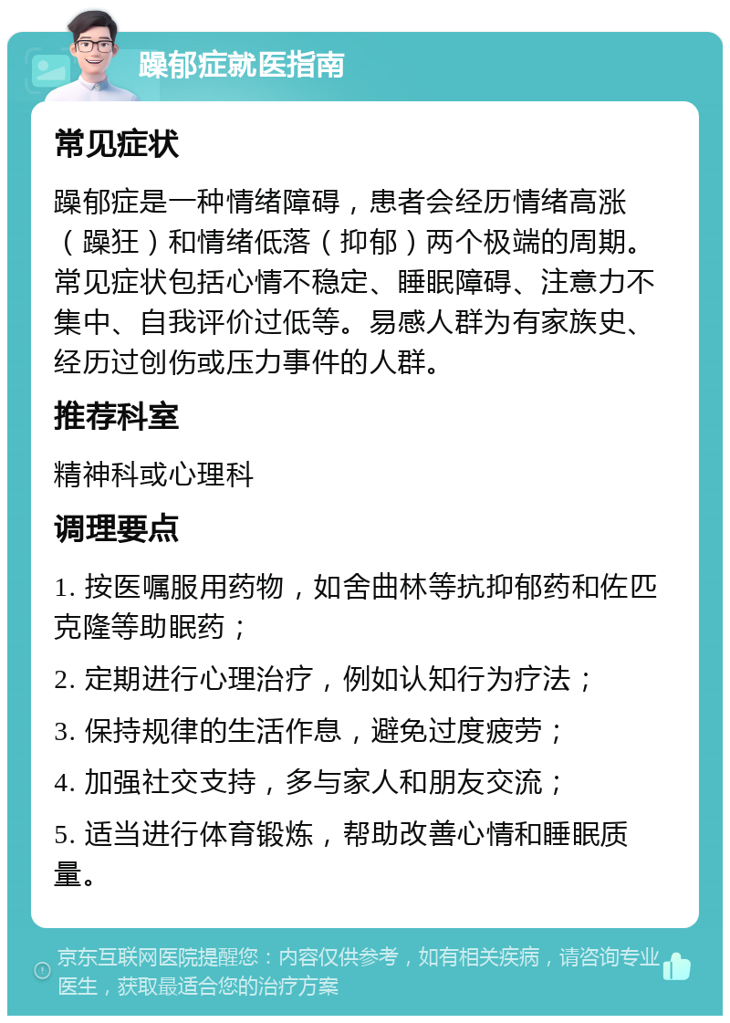 躁郁症就医指南 常见症状 躁郁症是一种情绪障碍，患者会经历情绪高涨（躁狂）和情绪低落（抑郁）两个极端的周期。常见症状包括心情不稳定、睡眠障碍、注意力不集中、自我评价过低等。易感人群为有家族史、经历过创伤或压力事件的人群。 推荐科室 精神科或心理科 调理要点 1. 按医嘱服用药物，如舍曲林等抗抑郁药和佐匹克隆等助眠药； 2. 定期进行心理治疗，例如认知行为疗法； 3. 保持规律的生活作息，避免过度疲劳； 4. 加强社交支持，多与家人和朋友交流； 5. 适当进行体育锻炼，帮助改善心情和睡眠质量。