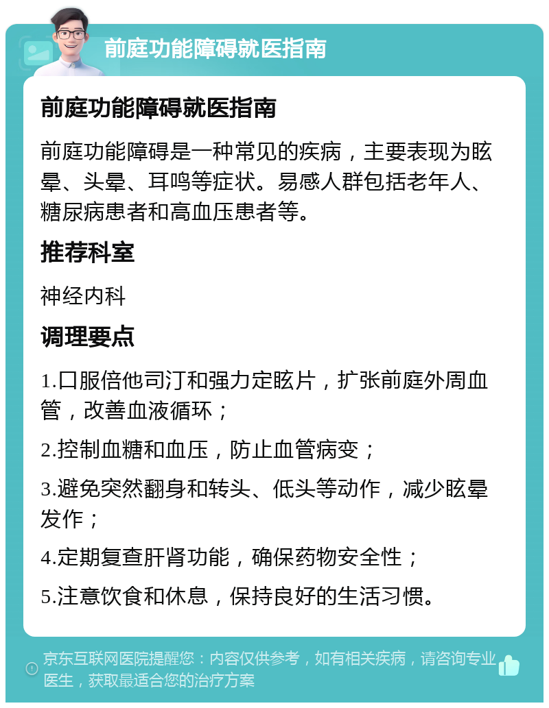 前庭功能障碍就医指南 前庭功能障碍就医指南 前庭功能障碍是一种常见的疾病，主要表现为眩晕、头晕、耳鸣等症状。易感人群包括老年人、糖尿病患者和高血压患者等。 推荐科室 神经内科 调理要点 1.口服倍他司汀和强力定眩片，扩张前庭外周血管，改善血液循环； 2.控制血糖和血压，防止血管病变； 3.避免突然翻身和转头、低头等动作，减少眩晕发作； 4.定期复查肝肾功能，确保药物安全性； 5.注意饮食和休息，保持良好的生活习惯。