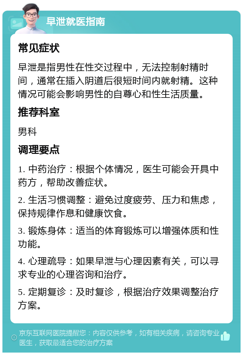 早泄就医指南 常见症状 早泄是指男性在性交过程中，无法控制射精时间，通常在插入阴道后很短时间内就射精。这种情况可能会影响男性的自尊心和性生活质量。 推荐科室 男科 调理要点 1. 中药治疗：根据个体情况，医生可能会开具中药方，帮助改善症状。 2. 生活习惯调整：避免过度疲劳、压力和焦虑，保持规律作息和健康饮食。 3. 锻炼身体：适当的体育锻炼可以增强体质和性功能。 4. 心理疏导：如果早泄与心理因素有关，可以寻求专业的心理咨询和治疗。 5. 定期复诊：及时复诊，根据治疗效果调整治疗方案。