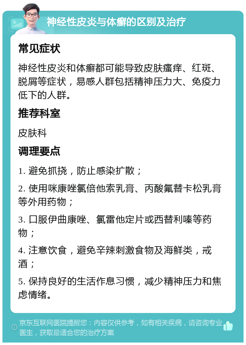 神经性皮炎与体癣的区别及治疗 常见症状 神经性皮炎和体癣都可能导致皮肤瘙痒、红斑、脱屑等症状，易感人群包括精神压力大、免疫力低下的人群。 推荐科室 皮肤科 调理要点 1. 避免抓挠，防止感染扩散； 2. 使用咪康唑氯倍他索乳膏、丙酸氟替卡松乳膏等外用药物； 3. 口服伊曲康唑、氯雷他定片或西替利嗪等药物； 4. 注意饮食，避免辛辣刺激食物及海鲜类，戒酒； 5. 保持良好的生活作息习惯，减少精神压力和焦虑情绪。