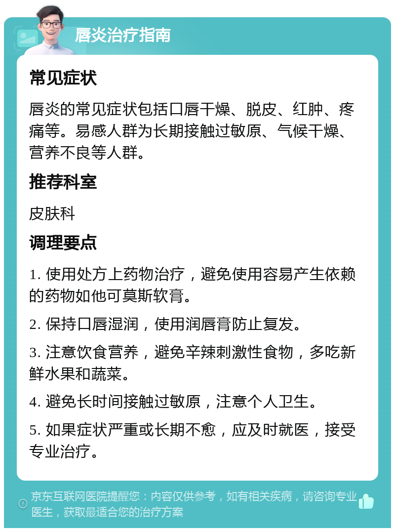 唇炎治疗指南 常见症状 唇炎的常见症状包括口唇干燥、脱皮、红肿、疼痛等。易感人群为长期接触过敏原、气候干燥、营养不良等人群。 推荐科室 皮肤科 调理要点 1. 使用处方上药物治疗，避免使用容易产生依赖的药物如他可莫斯软膏。 2. 保持口唇湿润，使用润唇膏防止复发。 3. 注意饮食营养，避免辛辣刺激性食物，多吃新鲜水果和蔬菜。 4. 避免长时间接触过敏原，注意个人卫生。 5. 如果症状严重或长期不愈，应及时就医，接受专业治疗。